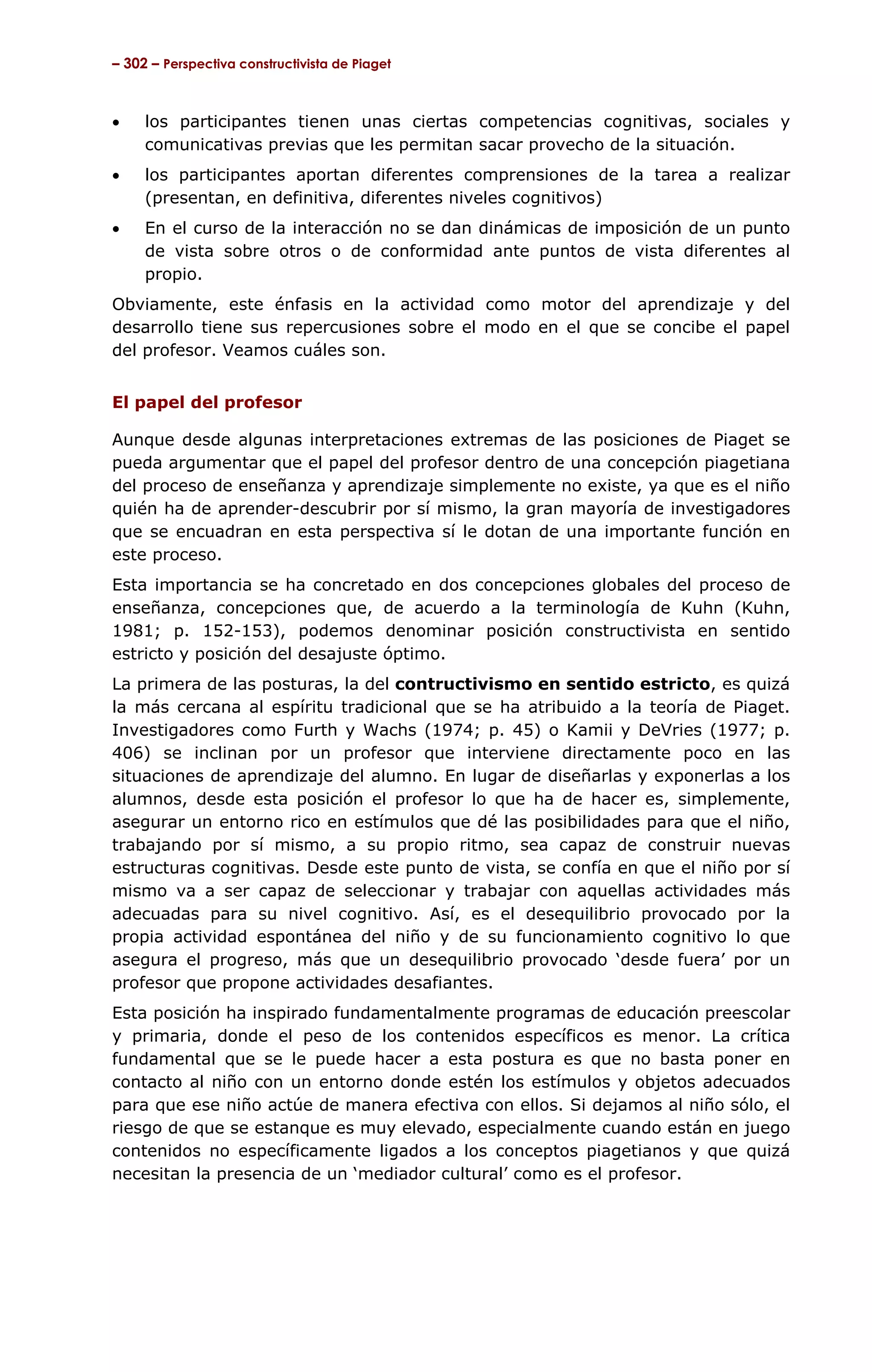 – 302 – Perspectiva constructivista de Piaget



•    los participantes tienen unas ciertas competencias cognitivas, sociales y
     comunicativas previas que les permitan sacar provecho de la situación.
•    los participantes aportan diferentes comprensiones de la tarea a realizar
     (presentan, en definitiva, diferentes niveles cognitivos)
•    En el curso de la interacción no se dan dinámicas de imposición de un punto
     de vista sobre otros o de conformidad ante puntos de vista diferentes al
     propio.
Obviamente, este énfasis en la actividad como motor del aprendizaje y del
desarrollo tiene sus repercusiones sobre el modo en el que se concibe el papel
del profesor. Veamos cuáles son.


El papel del profesor

Aunque desde algunas interpretaciones extremas de las posiciones de Piaget se
pueda argumentar que el papel del profesor dentro de una concepción piagetiana
del proceso de enseñanza y aprendizaje simplemente no existe, ya que es el niño
quién ha de aprender-descubrir por sí mismo, la gran mayoría de investigadores
que se encuadran en esta perspectiva sí le dotan de una importante función en
este proceso.
Esta importancia se ha concretado en dos concepciones globales del proceso de
enseñanza, concepciones que, de acuerdo a la terminología de Kuhn (Kuhn,
1981; p. 152-153), podemos denominar posición constructivista en sentido
estricto y posición del desajuste óptimo.
La primera de las posturas, la del contructivismo en sentido estricto, es quizá
la más cercana al espíritu tradicional que se ha atribuido a la teoría de Piaget.
Investigadores como Furth y Wachs (1974; p. 45) o Kamii y DeVries (1977; p.
406) se inclinan por un profesor que interviene directamente poco en las
situaciones de aprendizaje del alumno. En lugar de diseñarlas y exponerlas a los
alumnos, desde esta posición el profesor lo que ha de hacer es, simplemente,
asegurar un entorno rico en estímulos que dé las posibilidades para que el niño,
trabajando por sí mismo, a su propio ritmo, sea capaz de construir nuevas
estructuras cognitivas. Desde este punto de vista, se confía en que el niño por sí
mismo va a ser capaz de seleccionar y trabajar con aquellas actividades más
adecuadas para su nivel cognitivo. Así, es el desequilibrio provocado por la
propia actividad espontánea del niño y de su funcionamiento cognitivo lo que
asegura el progreso, más que un desequilibrio provocado ‘desde fuera’ por un
profesor que propone actividades desafiantes.
Esta posición ha inspirado fundamentalmente programas de educación preescolar
y primaria, donde el peso de los contenidos específicos es menor. La crítica
fundamental que se le puede hacer a esta postura es que no basta poner en
contacto al niño con un entorno donde estén los estímulos y objetos adecuados
para que ese niño actúe de manera efectiva con ellos. Si dejamos al niño sólo, el
riesgo de que se estanque es muy elevado, especialmente cuando están en juego
contenidos no específicamente ligados a los conceptos piagetianos y que quizá
necesitan la presencia de un ‘mediador cultural’ como es el profesor.
 