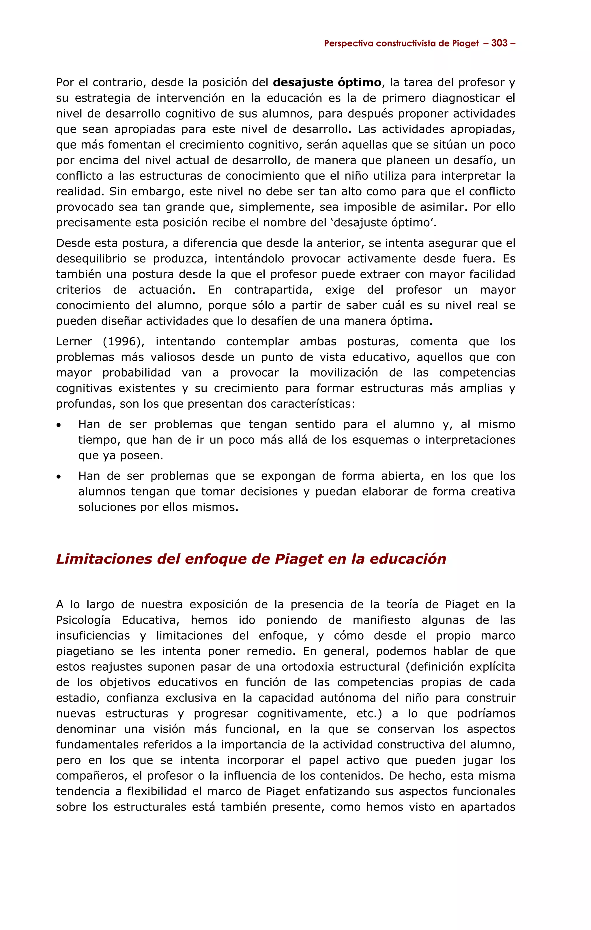 Perspectiva constructivista de Piaget – 303 –



Por el contrario, desde la posición del desajuste óptimo, la tarea del profesor y
su estrategia de intervención en la educación es la de primero diagnosticar el
nivel de desarrollo cognitivo de sus alumnos, para después proponer actividades
que sean apropiadas para este nivel de desarrollo. Las actividades apropiadas,
que más fomentan el crecimiento cognitivo, serán aquellas que se sitúan un poco
por encima del nivel actual de desarrollo, de manera que planeen un desafío, un
conflicto a las estructuras de conocimiento que el niño utiliza para interpretar la
realidad. Sin embargo, este nivel no debe ser tan alto como para que el conflicto
provocado sea tan grande que, simplemente, sea imposible de asimilar. Por ello
precisamente esta posición recibe el nombre del ‘desajuste óptimo’.
Desde esta postura, a diferencia que desde la anterior, se intenta asegurar que el
desequilibrio se produzca, intentándolo provocar activamente desde fuera. Es
también una postura desde la que el profesor puede extraer con mayor facilidad
criterios de actuación. En contrapartida, exige del profesor un mayor
conocimiento del alumno, porque sólo a partir de saber cuál es su nivel real se
pueden diseñar actividades que lo desafíen de una manera óptima.
Lerner (1996), intentando contemplar ambas posturas, comenta que los
problemas más valiosos desde un punto de vista educativo, aquellos que con
mayor probabilidad van a provocar la movilización de las competencias
cognitivas existentes y su crecimiento para formar estructuras más amplias y
profundas, son los que presentan dos características:
•   Han de ser problemas que tengan sentido para el alumno y, al mismo
    tiempo, que han de ir un poco más allá de los esquemas o interpretaciones
    que ya poseen.
•   Han de ser problemas que se expongan de forma abierta, en los que los
    alumnos tengan que tomar decisiones y puedan elaborar de forma creativa
    soluciones por ellos mismos.



Limitaciones del enfoque de Piaget en la educación


A lo largo de nuestra exposición de la presencia de la teoría de Piaget en la
Psicología Educativa, hemos ido poniendo de manifiesto algunas de las
insuficiencias y limitaciones del enfoque, y cómo desde el propio marco
piagetiano se les intenta poner remedio. En general, podemos hablar de que
estos reajustes suponen pasar de una ortodoxia estructural (definición explícita
de los objetivos educativos en función de las competencias propias de cada
estadio, confianza exclusiva en la capacidad autónoma del niño para construir
nuevas estructuras y progresar cognitivamente, etc.) a lo que podríamos
denominar una visión más funcional, en la que se conservan los aspectos
fundamentales referidos a la importancia de la actividad constructiva del alumno,
pero en los que se intenta incorporar el papel activo que pueden jugar los
compañeros, el profesor o la influencia de los contenidos. De hecho, esta misma
tendencia a flexibilidad el marco de Piaget enfatizando sus aspectos funcionales
sobre los estructurales está también presente, como hemos visto en apartados
 