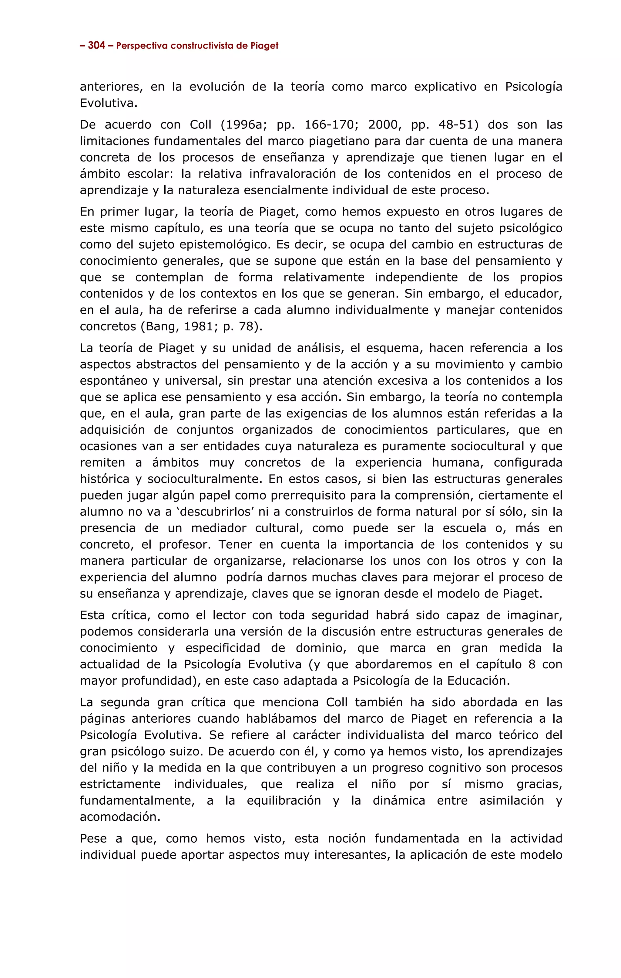 – 304 – Perspectiva constructivista de Piaget



anteriores, en la evolución de la teoría como marco explicativo en Psicología
Evolutiva.
De acuerdo con Coll (1996a; pp. 166-170; 2000, pp. 48-51) dos son las
limitaciones fundamentales del marco piagetiano para dar cuenta de una manera
concreta de los procesos de enseñanza y aprendizaje que tienen lugar en el
ámbito escolar: la relativa infravaloración de los contenidos en el proceso de
aprendizaje y la naturaleza esencialmente individual de este proceso.
En primer lugar, la teoría de Piaget, como hemos expuesto en otros lugares de
este mismo capítulo, es una teoría que se ocupa no tanto del sujeto psicológico
como del sujeto epistemológico. Es decir, se ocupa del cambio en estructuras de
conocimiento generales, que se supone que están en la base del pensamiento y
que se contemplan de forma relativamente independiente de los propios
contenidos y de los contextos en los que se generan. Sin embargo, el educador,
en el aula, ha de referirse a cada alumno individualmente y manejar contenidos
concretos (Bang, 1981; p. 78).
La teoría de Piaget y su unidad de análisis, el esquema, hacen referencia a los
aspectos abstractos del pensamiento y de la acción y a su movimiento y cambio
espontáneo y universal, sin prestar una atención excesiva a los contenidos a los
que se aplica ese pensamiento y esa acción. Sin embargo, la teoría no contempla
que, en el aula, gran parte de las exigencias de los alumnos están referidas a la
adquisición de conjuntos organizados de conocimientos particulares, que en
ocasiones van a ser entidades cuya naturaleza es puramente sociocultural y que
remiten a ámbitos muy concretos de la experiencia humana, configurada
histórica y socioculturalmente. En estos casos, si bien las estructuras generales
pueden jugar algún papel como prerrequisito para la comprensión, ciertamente el
alumno no va a ‘descubrirlos’ ni a construirlos de forma natural por sí sólo, sin la
presencia de un mediador cultural, como puede ser la escuela o, más en
concreto, el profesor. Tener en cuenta la importancia de los contenidos y su
manera particular de organizarse, relacionarse los unos con los otros y con la
experiencia del alumno podría darnos muchas claves para mejorar el proceso de
su enseñanza y aprendizaje, claves que se ignoran desde el modelo de Piaget.
Esta crítica, como el lector con toda seguridad habrá sido capaz de imaginar,
podemos considerarla una versión de la discusión entre estructuras generales de
conocimiento y especificidad de dominio, que marca en gran medida la
actualidad de la Psicología Evolutiva (y que abordaremos en el capítulo 8 con
mayor profundidad), en este caso adaptada a Psicología de la Educación.
La segunda gran crítica que menciona Coll también ha sido abordada en las
páginas anteriores cuando hablábamos del marco de Piaget en referencia a la
Psicología Evolutiva. Se refiere al carácter individualista del marco teórico del
gran psicólogo suizo. De acuerdo con él, y como ya hemos visto, los aprendizajes
del niño y la medida en la que contribuyen a un progreso cognitivo son procesos
estrictamente individuales, que realiza el niño por sí mismo gracias,
fundamentalmente, a la equilibración y la dinámica entre asimilación y
acomodación.
Pese a que, como hemos visto, esta noción fundamentada en la actividad
individual puede aportar aspectos muy interesantes, la aplicación de este modelo
 