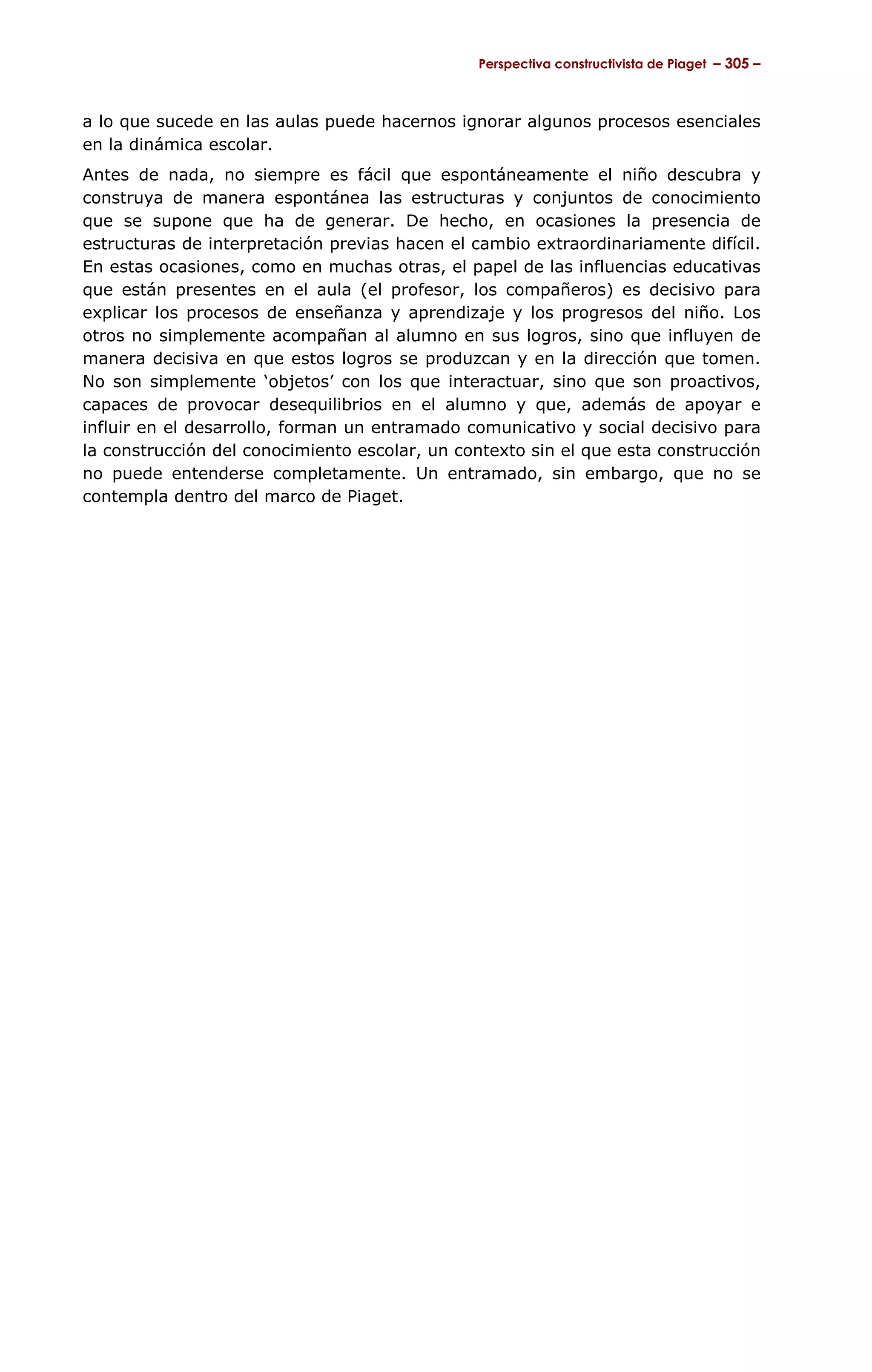Perspectiva constructivista de Piaget – 305 –



a lo que sucede en las aulas puede hacernos ignorar algunos procesos esenciales
en la dinámica escolar.
Antes de nada, no siempre es fácil que espontáneamente el niño descubra y
construya de manera espontánea las estructuras y conjuntos de conocimiento
que se supone que ha de generar. De hecho, en ocasiones la presencia de
estructuras de interpretación previas hacen el cambio extraordinariamente difícil.
En estas ocasiones, como en muchas otras, el papel de las influencias educativas
que están presentes en el aula (el profesor, los compañeros) es decisivo para
explicar los procesos de enseñanza y aprendizaje y los progresos del niño. Los
otros no simplemente acompañan al alumno en sus logros, sino que influyen de
manera decisiva en que estos logros se produzcan y en la dirección que tomen.
No son simplemente ‘objetos’ con los que interactuar, sino que son proactivos,
capaces de provocar desequilibrios en el alumno y que, además de apoyar e
influir en el desarrollo, forman un entramado comunicativo y social decisivo para
la construcción del conocimiento escolar, un contexto sin el que esta construcción
no puede entenderse completamente. Un entramado, sin embargo, que no se
contempla dentro del marco de Piaget.
 