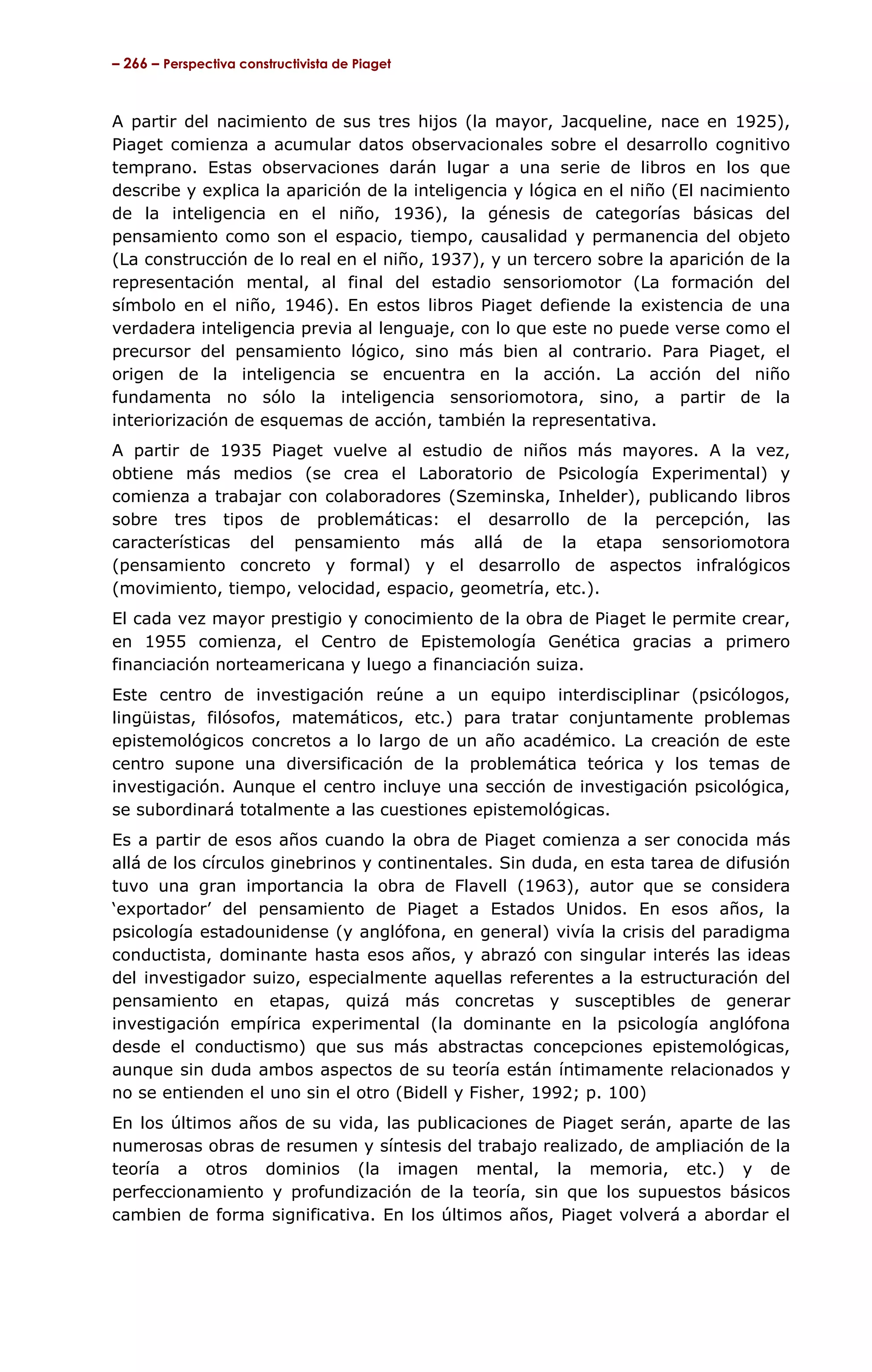– 266 – Perspectiva constructivista de Piaget



A partir del nacimiento de sus tres hijos (la mayor, Jacqueline, nace en 1925),
Piaget comienza a acumular datos observacionales sobre el desarrollo cognitivo
temprano. Estas observaciones darán lugar a una serie de libros en los que
describe y explica la aparición de la inteligencia y lógica en el niño (El nacimiento
de la inteligencia en el niño, 1936), la génesis de categorías básicas del
pensamiento como son el espacio, tiempo, causalidad y permanencia del objeto
(La construcción de lo real en el niño, 1937), y un tercero sobre la aparición de la
representación mental, al final del estadio sensoriomotor (La formación del
símbolo en el niño, 1946). En estos libros Piaget defiende la existencia de una
verdadera inteligencia previa al lenguaje, con lo que este no puede verse como el
precursor del pensamiento lógico, sino más bien al contrario. Para Piaget, el
origen de la inteligencia se encuentra en la acción. La acción del niño
fundamenta no sólo la inteligencia sensoriomotora, sino, a partir de la
interiorización de esquemas de acción, también la representativa.
A partir de 1935 Piaget vuelve al estudio de niños más mayores. A la vez,
obtiene más medios (se crea el Laboratorio de Psicología Experimental) y
comienza a trabajar con colaboradores (Szeminska, Inhelder), publicando libros
sobre tres tipos de problemáticas: el desarrollo de la percepción, las
características del pensamiento más allá de la etapa sensoriomotora
(pensamiento concreto y formal) y el desarrollo de aspectos infralógicos
(movimiento, tiempo, velocidad, espacio, geometría, etc.).
El cada vez mayor prestigio y conocimiento de la obra de Piaget le permite crear,
en 1955 comienza, el Centro de Epistemología Genética gracias a primero
financiación norteamericana y luego a financiación suiza.
Este centro de investigación reúne a un equipo interdisciplinar (psicólogos,
lingüistas, filósofos, matemáticos, etc.) para tratar conjuntamente problemas
epistemológicos concretos a lo largo de un año académico. La creación de este
centro supone una diversificación de la problemática teórica y los temas de
investigación. Aunque el centro incluye una sección de investigación psicológica,
se subordinará totalmente a las cuestiones epistemológicas.
Es a partir de esos años cuando la obra de Piaget comienza a ser conocida más
allá de los círculos ginebrinos y continentales. Sin duda, en esta tarea de difusión
tuvo una gran importancia la obra de Flavell (1963), autor que se considera
‘exportador’ del pensamiento de Piaget a Estados Unidos. En esos años, la
psicología estadounidense (y anglófona, en general) vivía la crisis del paradigma
conductista, dominante hasta esos años, y abrazó con singular interés las ideas
del investigador suizo, especialmente aquellas referentes a la estructuración del
pensamiento en etapas, quizá más concretas y susceptibles de generar
investigación empírica experimental (la dominante en la psicología anglófona
desde el conductismo) que sus más abstractas concepciones epistemológicas,
aunque sin duda ambos aspectos de su teoría están íntimamente relacionados y
no se entienden el uno sin el otro (Bidell y Fisher, 1992; p. 100)
En los últimos años de su vida, las publicaciones de Piaget serán, aparte de las
numerosas obras de resumen y síntesis del trabajo realizado, de ampliación de la
teoría a otros dominios (la imagen mental, la memoria, etc.) y de
perfeccionamiento y profundización de la teoría, sin que los supuestos básicos
cambien de forma significativa. En los últimos años, Piaget volverá a abordar el
 