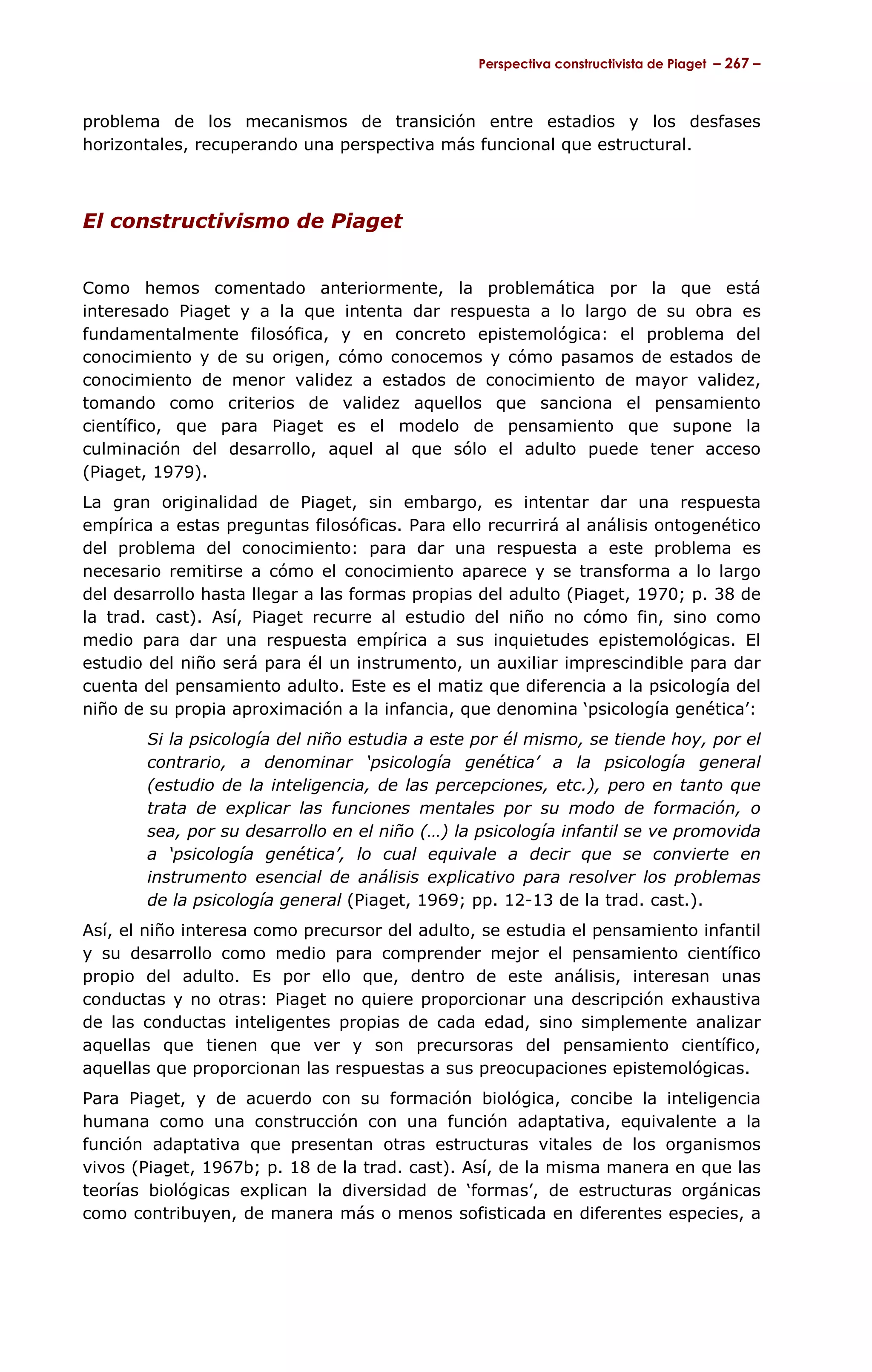 Perspectiva constructivista de Piaget – 267 –



problema de los mecanismos de transición entre estadios y los desfases
horizontales, recuperando una perspectiva más funcional que estructural.



El constructivismo de Piaget


Como hemos comentado anteriormente, la problemática por la que está
interesado Piaget y a la que intenta dar respuesta a lo largo de su obra es
fundamentalmente filosófica, y en concreto epistemológica: el problema del
conocimiento y de su origen, cómo conocemos y cómo pasamos de estados de
conocimiento de menor validez a estados de conocimiento de mayor validez,
tomando como criterios de validez aquellos que sanciona el pensamiento
científico, que para Piaget es el modelo de pensamiento que supone la
culminación del desarrollo, aquel al que sólo el adulto puede tener acceso
(Piaget, 1979).
La gran originalidad de Piaget, sin embargo, es intentar dar una respuesta
empírica a estas preguntas filosóficas. Para ello recurrirá al análisis ontogenético
del problema del conocimiento: para dar una respuesta a este problema es
necesario remitirse a cómo el conocimiento aparece y se transforma a lo largo
del desarrollo hasta llegar a las formas propias del adulto (Piaget, 1970; p. 38 de
la trad. cast). Así, Piaget recurre al estudio del niño no cómo fin, sino como
medio para dar una respuesta empírica a sus inquietudes epistemológicas. El
estudio del niño será para él un instrumento, un auxiliar imprescindible para dar
cuenta del pensamiento adulto. Este es el matiz que diferencia a la psicología del
niño de su propia aproximación a la infancia, que denomina ‘psicología genética’:
        Si la psicología del niño estudia a este por él mismo, se tiende hoy, por el
        contrario, a denominar ‘psicología genética’ a la psicología general
        (estudio de la inteligencia, de las percepciones, etc.), pero en tanto que
        trata de explicar las funciones mentales por su modo de formación, o
        sea, por su desarrollo en el niño (…) la psicología infantil se ve promovida
        a ‘psicología genética’, lo cual equivale a decir que se convierte en
        instrumento esencial de análisis explicativo para resolver los problemas
        de la psicología general (Piaget, 1969; pp. 12-13 de la trad. cast.).
Así, el niño interesa como precursor del adulto, se estudia el pensamiento infantil
y su desarrollo como medio para comprender mejor el pensamiento científico
propio del adulto. Es por ello que, dentro de este análisis, interesan unas
conductas y no otras: Piaget no quiere proporcionar una descripción exhaustiva
de las conductas inteligentes propias de cada edad, sino simplemente analizar
aquellas que tienen que ver y son precursoras del pensamiento científico,
aquellas que proporcionan las respuestas a sus preocupaciones epistemológicas.
Para Piaget, y de acuerdo con su formación biológica, concibe la inteligencia
humana como una construcción con una función adaptativa, equivalente a la
función adaptativa que presentan otras estructuras vitales de los organismos
vivos (Piaget, 1967b; p. 18 de la trad. cast). Así, de la misma manera en que las
teorías biológicas explican la diversidad de ‘formas’, de estructuras orgánicas
como contribuyen, de manera más o menos sofisticada en diferentes especies, a
 