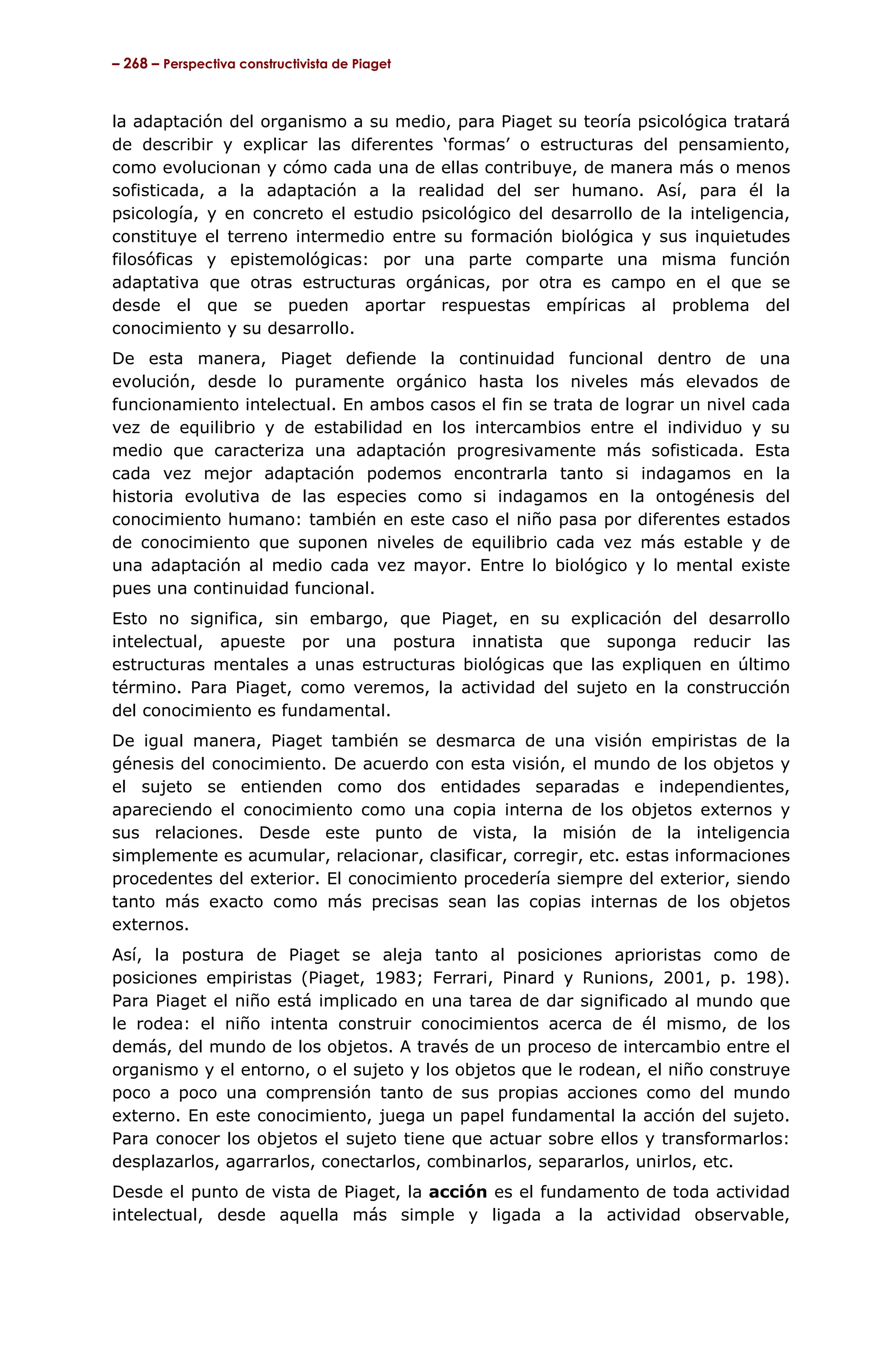 – 268 – Perspectiva constructivista de Piaget



la adaptación del organismo a su medio, para Piaget su teoría psicológica tratará
de describir y explicar las diferentes ‘formas’ o estructuras del pensamiento,
como evolucionan y cómo cada una de ellas contribuye, de manera más o menos
sofisticada, a la adaptación a la realidad del ser humano. Así, para él la
psicología, y en concreto el estudio psicológico del desarrollo de la inteligencia,
constituye el terreno intermedio entre su formación biológica y sus inquietudes
filosóficas y epistemológicas: por una parte comparte una misma función
adaptativa que otras estructuras orgánicas, por otra es campo en el que se
desde el que se pueden aportar respuestas empíricas al problema del
conocimiento y su desarrollo.
De esta manera, Piaget defiende la continuidad funcional dentro de una
evolución, desde lo puramente orgánico hasta los niveles más elevados de
funcionamiento intelectual. En ambos casos el fin se trata de lograr un nivel cada
vez de equilibrio y de estabilidad en los intercambios entre el individuo y su
medio que caracteriza una adaptación progresivamente más sofisticada. Esta
cada vez mejor adaptación podemos encontrarla tanto si indagamos en la
historia evolutiva de las especies como si indagamos en la ontogénesis del
conocimiento humano: también en este caso el niño pasa por diferentes estados
de conocimiento que suponen niveles de equilibrio cada vez más estable y de
una adaptación al medio cada vez mayor. Entre lo biológico y lo mental existe
pues una continuidad funcional.
Esto no significa, sin embargo, que Piaget, en su explicación del desarrollo
intelectual, apueste por una postura innatista que suponga reducir las
estructuras mentales a unas estructuras biológicas que las expliquen en último
término. Para Piaget, como veremos, la actividad del sujeto en la construcción
del conocimiento es fundamental.
De igual manera, Piaget también se desmarca de una visión empiristas de la
génesis del conocimiento. De acuerdo con esta visión, el mundo de los objetos y
el sujeto se entienden como dos entidades separadas e independientes,
apareciendo el conocimiento como una copia interna de los objetos externos y
sus relaciones. Desde este punto de vista, la misión de la inteligencia
simplemente es acumular, relacionar, clasificar, corregir, etc. estas informaciones
procedentes del exterior. El conocimiento procedería siempre del exterior, siendo
tanto más exacto como más precisas sean las copias internas de los objetos
externos.
Así, la postura de Piaget se aleja tanto al posiciones aprioristas como de
posiciones empiristas (Piaget, 1983; Ferrari, Pinard y Runions, 2001, p. 198).
Para Piaget el niño está implicado en una tarea de dar significado al mundo que
le rodea: el niño intenta construir conocimientos acerca de él mismo, de los
demás, del mundo de los objetos. A través de un proceso de intercambio entre el
organismo y el entorno, o el sujeto y los objetos que le rodean, el niño construye
poco a poco una comprensión tanto de sus propias acciones como del mundo
externo. En este conocimiento, juega un papel fundamental la acción del sujeto.
Para conocer los objetos el sujeto tiene que actuar sobre ellos y transformarlos:
desplazarlos, agarrarlos, conectarlos, combinarlos, separarlos, unirlos, etc.
Desde el punto de vista de Piaget, la acción es el fundamento de toda actividad
intelectual, desde aquella más simple y ligada a la actividad observable,
 