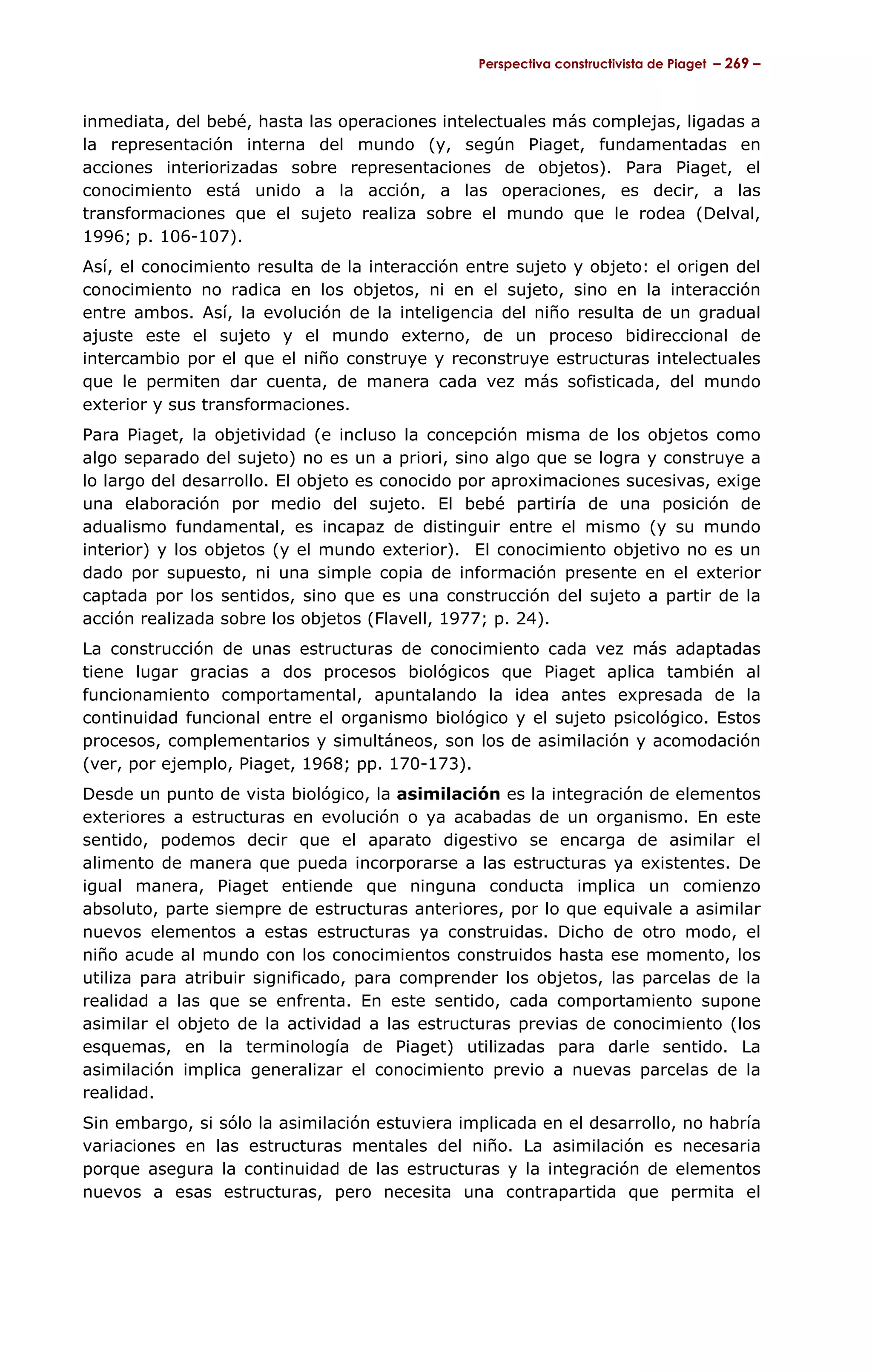 Perspectiva constructivista de Piaget – 269 –



inmediata, del bebé, hasta las operaciones intelectuales más complejas, ligadas a
la representación interna del mundo (y, según Piaget, fundamentadas en
acciones interiorizadas sobre representaciones de objetos). Para Piaget, el
conocimiento está unido a la acción, a las operaciones, es decir, a las
transformaciones que el sujeto realiza sobre el mundo que le rodea (Delval,
1996; p. 106-107).
Así, el conocimiento resulta de la interacción entre sujeto y objeto: el origen del
conocimiento no radica en los objetos, ni en el sujeto, sino en la interacción
entre ambos. Así, la evolución de la inteligencia del niño resulta de un gradual
ajuste este el sujeto y el mundo externo, de un proceso bidireccional de
intercambio por el que el niño construye y reconstruye estructuras intelectuales
que le permiten dar cuenta, de manera cada vez más sofisticada, del mundo
exterior y sus transformaciones.
Para Piaget, la objetividad (e incluso la concepción misma de los objetos como
algo separado del sujeto) no es un a priori, sino algo que se logra y construye a
lo largo del desarrollo. El objeto es conocido por aproximaciones sucesivas, exige
una elaboración por medio del sujeto. El bebé partiría de una posición de
adualismo fundamental, es incapaz de distinguir entre el mismo (y su mundo
interior) y los objetos (y el mundo exterior). El conocimiento objetivo no es un
dado por supuesto, ni una simple copia de información presente en el exterior
captada por los sentidos, sino que es una construcción del sujeto a partir de la
acción realizada sobre los objetos (Flavell, 1977; p. 24).
La construcción de unas estructuras de conocimiento cada vez más adaptadas
tiene lugar gracias a dos procesos biológicos que Piaget aplica también al
funcionamiento comportamental, apuntalando la idea antes expresada de la
continuidad funcional entre el organismo biológico y el sujeto psicológico. Estos
procesos, complementarios y simultáneos, son los de asimilación y acomodación
(ver, por ejemplo, Piaget, 1968; pp. 170-173).
Desde un punto de vista biológico, la asimilación es la integración de elementos
exteriores a estructuras en evolución o ya acabadas de un organismo. En este
sentido, podemos decir que el aparato digestivo se encarga de asimilar el
alimento de manera que pueda incorporarse a las estructuras ya existentes. De
igual manera, Piaget entiende que ninguna conducta implica un comienzo
absoluto, parte siempre de estructuras anteriores, por lo que equivale a asimilar
nuevos elementos a estas estructuras ya construidas. Dicho de otro modo, el
niño acude al mundo con los conocimientos construidos hasta ese momento, los
utiliza para atribuir significado, para comprender los objetos, las parcelas de la
realidad a las que se enfrenta. En este sentido, cada comportamiento supone
asimilar el objeto de la actividad a las estructuras previas de conocimiento (los
esquemas, en la terminología de Piaget) utilizadas para darle sentido. La
asimilación implica generalizar el conocimiento previo a nuevas parcelas de la
realidad.
Sin embargo, si sólo la asimilación estuviera implicada en el desarrollo, no habría
variaciones en las estructuras mentales del niño. La asimilación es necesaria
porque asegura la continuidad de las estructuras y la integración de elementos
nuevos a esas estructuras, pero necesita una contrapartida que permita el
 