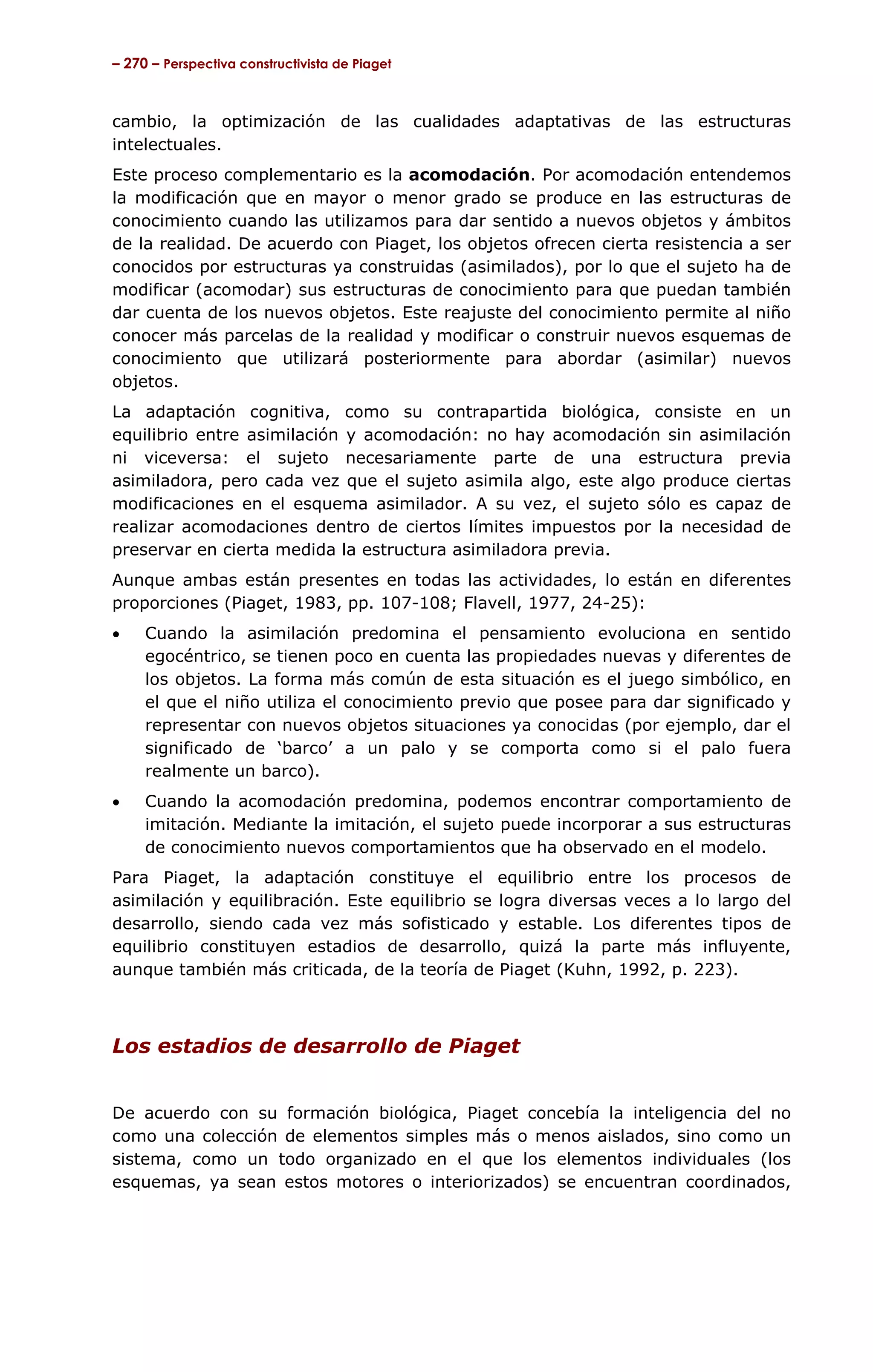 – 270 – Perspectiva constructivista de Piaget



cambio, la optimización de las cualidades adaptativas de las estructuras
intelectuales.
Este proceso complementario es la acomodación. Por acomodación entendemos
la modificación que en mayor o menor grado se produce en las estructuras de
conocimiento cuando las utilizamos para dar sentido a nuevos objetos y ámbitos
de la realidad. De acuerdo con Piaget, los objetos ofrecen cierta resistencia a ser
conocidos por estructuras ya construidas (asimilados), por lo que el sujeto ha de
modificar (acomodar) sus estructuras de conocimiento para que puedan también
dar cuenta de los nuevos objetos. Este reajuste del conocimiento permite al niño
conocer más parcelas de la realidad y modificar o construir nuevos esquemas de
conocimiento que utilizará posteriormente para abordar (asimilar) nuevos
objetos.
La adaptación cognitiva, como su contrapartida biológica, consiste en un
equilibrio entre asimilación y acomodación: no hay acomodación sin asimilación
ni viceversa: el sujeto necesariamente parte de una estructura previa
asimiladora, pero cada vez que el sujeto asimila algo, este algo produce ciertas
modificaciones en el esquema asimilador. A su vez, el sujeto sólo es capaz de
realizar acomodaciones dentro de ciertos límites impuestos por la necesidad de
preservar en cierta medida la estructura asimiladora previa.
Aunque ambas están presentes en todas las actividades, lo están en diferentes
proporciones (Piaget, 1983, pp. 107-108; Flavell, 1977, 24-25):
•    Cuando la asimilación predomina el pensamiento evoluciona en sentido
     egocéntrico, se tienen poco en cuenta las propiedades nuevas y diferentes de
     los objetos. La forma más común de esta situación es el juego simbólico, en
     el que el niño utiliza el conocimiento previo que posee para dar significado y
     representar con nuevos objetos situaciones ya conocidas (por ejemplo, dar el
     significado de ‘barco’ a un palo y se comporta como si el palo fuera
     realmente un barco).
•    Cuando la acomodación predomina, podemos encontrar comportamiento de
     imitación. Mediante la imitación, el sujeto puede incorporar a sus estructuras
     de conocimiento nuevos comportamientos que ha observado en el modelo.
Para Piaget, la adaptación constituye el equilibrio entre los procesos de
asimilación y equilibración. Este equilibrio se logra diversas veces a lo largo del
desarrollo, siendo cada vez más sofisticado y estable. Los diferentes tipos de
equilibrio constituyen estadios de desarrollo, quizá la parte más influyente,
aunque también más criticada, de la teoría de Piaget (Kuhn, 1992, p. 223).



Los estadios de desarrollo de Piaget


De acuerdo con su formación biológica, Piaget concebía la inteligencia del no
como una colección de elementos simples más o menos aislados, sino como un
sistema, como un todo organizado en el que los elementos individuales (los
esquemas, ya sean estos motores o interiorizados) se encuentran coordinados,
 