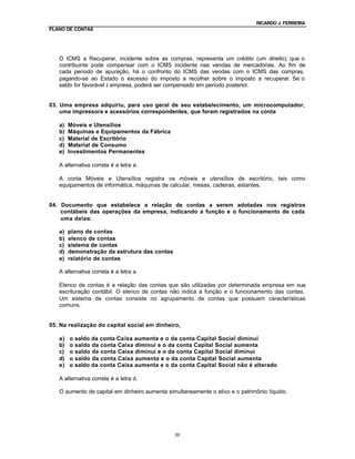 RICARDO J. FERREIRA
PLANO DE CONTAS




   O ICMS a Recuperar, incidente sobre as compras, representa um crédito (um direito), que o
   contribuinte pode compensar com o ICMS incidente nas vendas de mercadorias. Ao fim de
   cada período de apuração, há o confronto do ICMS das vendas com o ICMS das compras,
   pagando-se ao Estado o excesso do imposto a recolher sobre o imposto a recuperar. Se o
   saldo for favorável à empresa, poderá ser compensado em período posterior.


03. Uma empresa adquiriu, para uso geral de seu estabelecimento, um microcomputador,
    uma impressora e acessórios correspondentes, que foram registrados na conta

   a)   Móveis e Utensílios
   b)   Máquinas e Equipamentos da Fábrica
   c)   Material de Escritório
   d)   Material de Consumo
   e)   Investimentos Permanentes

   A alternativa correta é a letra a.

   A conta Móveis e Utensílios registra os móveis e utensílios de escritório, tais como
   equipamentos de informática, máquinas de calcular, mesas, cadeiras, estantes.


04. Documento que estabelece a relação de contas a serem adotadas nos registros
    contábeis das operações da empresa, indicando a função e o funcionamento de cada
    uma delas:

   a)   plano de contas
   b)   elenco de contas
   c)   sistema de contas
   d)   demonstração da estrutura das contas
   e)   relatório de contas

   A alternativa correta é a letra a.

   Elenco de contas é a relação das contas que são utilizadas por determinada empresa em sua
   escrituração contábil. O elenco de contas não indica a função e o funcionamento das contas.
   Um sistema de contas consiste no agrupamento de contas que possuem características
   comuns.


05. Na realização do capital social em dinheiro,

   a)   o   saldo da conta Caixa aumenta e o da conta Capital Social diminui
   b)   o   saldo da conta Caixa diminui e o da conta Capital Social aumenta
   c)   o   saldo da conta Caixa diminui e o da conta Capital Social diminui
   d)   o   saldo da conta Caixa aumenta e o da conta Capital Social aumenta
   e)   o   saldo da conta Caixa aumenta e o da conta Capital Social não é alterado

   A alternativa correta é a letra d.

   O aumento de capital em dinheiro aumenta simultaneamente o ativo e o patrimônio líquido.




                                               39
 