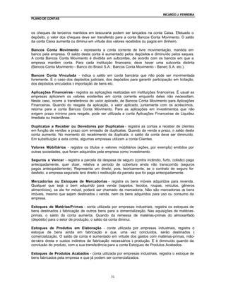 RICARDO J. FERREIRA
PLANO DE CONTAS



os cheques de terceiros mantidos em tesouraria podem ser lançados na conta Caixa. Efetuado o
depósito, o valor dos cheques deve ser transferido para a conta Bancos Conta Movimento. O saldo
da conta Caixa aumenta ou diminui em virtude dos valores recebidos ou pagos em dinheiro.

Bancos Conta Movimento - representa a conta corrente de livre movimentação, mantida em
banco pela empresa. O saldo desta conta é aumentado pelos depósitos e diminuído pelos saques.
A conta Bancos Conta Movimento é dividida em subcontas, de acordo com os bancos em que a
empresa mantém conta. Para cada instituição financeira, deve haver uma subconta distinta
(Bancos Conta Movimento - Banco do Brasil S.A.; Bancos Conta Movimento - Banerj S.A. etc.).

Bancos Conta Vinculada - indica o saldo em conta bancária que não pode ser movimentada
livremente. É o caso dos depósitos judiciais, dos depósitos para garantir participação em licitação,
dos depósitos vinculados à importação de bens etc.

Aplicações Financeiras - registra as aplicações realizadas em instituições financeiras. É usual as
empresas aplicarem os valores existentes em conta corrente enquanto deles não necessitam.
Neste caso, ocorre a transferência do valor aplicado, de Bancos Conta Movimento para Aplicações
Financeiras. Quando do resgate da aplicação, o valor aplicado, juntamente com os acréscimos,
retorna para a conta Bancos Conta Movimento. Para as aplicações em investimentos que não
exigem prazo mínimo para resgate, pode ser utilizada a conta Aplicações Financeiras de Liquidez
Imediata ou Instantânea.

Duplicatas a Receber ou Devedores por Duplicatas - registra as contas a receber de clientes
em função de vendas a prazo com emissão de duplicatas. Quando da venda a prazo, o saldo desta
conta aumenta. No momento do recebimento da duplicata, o saldo da conta deve ser diminuído.
Em substituição a esta conta, algumas empresas utilizam a conta Clientes.

Valores Mobiliários - registra os títulos e valores mobiliários (ações, por exemplo) emitidos por
outras sociedades, que foram adquiridos pela empresa como investimento.

Seguros a Vencer - registra a parcela da despesa de seguro (contra incêndio, furto, colisão) paga
antecipadamente, quer dizer, relativa a período de cobertura ainda não transcorrido (seguros
pagos antecipadamente). Representa um direito, pois, teoricamente, se o contrato de seguro for
desfeito, a empresa segurada terá direito à restituição da parcela que foi paga antecipadamente.

Mercadorias ou Estoques de Mercadorias - registra os bens móveis adquiridos para revenda.
Qualquer que seja o bem adquirido para venda (sapatos, tecidos, roupas, veículos, gêneros
alimentícios), se ele for móvel, poderá ser chamado de mercadoria. Não são mercadorias os bens
imóveis, mesmo que sejam destinados à venda, nem os bens adquiridos para uso ou consumo da
empresa.

Estoques de Matérias-Primas - conta utilizada por empresas industriais, registra os estoques de
bens destinados à fabricação de outros bens para a comercialização. Nas aquisições de matérias-
primas, o saldo da conta aumenta. Quando da remessa de matérias-primas do almoxarifado
(depósito) para o setor de produção, o saldo da conta diminui.

Estoques de Produtos em Elaboração - conta utilizada por empresas industriais, registra o
estoque de bens ainda em fabricação e que, uma vez concluídos, serão destinados à
comercialização. O saldo da conta é aumentado em virtude dos gastos com matérias-primas, mão-
de-obra direta e custos indiretos de fabricação necessários à produção. E é diminuído quando da
conclusão do produto, com a sua transferência para a conta Estoques de Produtos Acabados.

Estoques de Produtos Acabados - conta utilizada por empresas industriais, registra o estoque de
bens fabricados pela empresa e que já podem ser comercializados.




                                                31
 