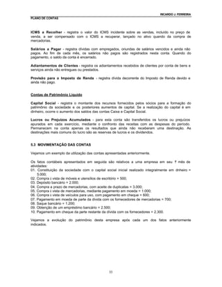 RICARDO J. FERREIRA
PLANO DE CONTAS



ICMS a Recolher - registra o valor do ICMS incidente sobre as vendas, incluído no preço de
venda, a ser compensado com o ICMS a recuperar, lançado no ativo quando da compra de
mercadorias.

Salários a Pagar - registra dívidas com empregados, oriundas de salários vencidos e ainda não
pagos. Ao fim de cada mês, os salários não pagos são registrados nesta conta. Quando do
pagamento, o saldo da conta é encerrado.

Adiantamentos de Clientes - registra os adiantamentos recebidos de clientes por conta de bens e
serviços ainda não entregues ou prestados.

Provisão para o Imposto de Renda - registra dívida decorrente do Imposto de Renda devido e
ainda não pago.


Contas de Patrimônio Líquido

Capital Social - registra o montante dos recursos fornecidos pelos sócios para a formação do
patrimônio da sociedade e os posteriores aumentos de capital. Se a realização do capital é em
dinheiro, ocorre o aumento dos saldos das contas Caixa e Capital Social.

Lucros ou Prejuízos Acumulados - para esta conta são transferidos os lucros ou prejuízos
apurados em cada exercício, mediante o confronto das receitas com as despesas do período.
Permanecem na conta apenas os resultados que ainda não receberam uma destinação. As
destinações mais comuns do lucro são as reservas de lucros e os dividendos.


5.3 MOVIMENTAÇÃO DAS CONTAS

Vejamos um exemplo da utilização das contas apresentadas anteriormente.

Os fatos contábeis apresentados em seguida são relativos a uma empresa em seu 1 mês de°
atividades:
01. Constituição da sociedade com o capital social inicial realizado integralmente em d inheiro =
     5.000;
02. Compra à vista de móveis e utensílios de escritório = 500;
03. Depósito bancário = 2.000;
04. Compra a prazo de mercadorias, com aceite de duplicatas = 3.000;
05. Compra à vista de mercadorias, mediante pagamento em moeda = 1.000;
06. Compra à vista de veículos para uso, com pagamento em cheque = 600;
07. Pagamento em moeda de parte da dívida com os fornecedores de mercadorias = 700;
08. Saque bancário = 1.200;
09. Obtenção de um empréstimo bancário = 2.500;
10. Pagamento em cheque da parte restante da dívida com os fornecedores = 2.300.

Vejamos a evolução do patrimônio desta empresa após cada um dos fatos anteriormente
indicados.




                                               33
 