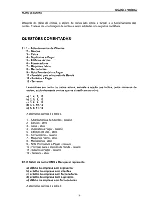 RICARDO J. FERREIRA
PLANO DE CONTAS



Diferente do plano de contas, o elenco de contas não indica a função e o funcionamento das
contas. Trata-se de uma listagem de contas a serem adotadas nos registros contábeis.




QUESTÕES COMENTADAS

01. 1 - Adiantamentos de Clientes
    2 - Bancos
    3 - Caixa
    4 - Duplicatas a Pagar
    5 - Edifícios de Uso
    6 - Fornecedores
    7 - Máquinas fabris
    8 - Mercadorias
    9 - Nota Promissória a Pagar
    10 - Provisão para o Imposto de Renda
    11 - Salários a Pagar
    12 - Terrenos

   Levando-se em conta os dados acima, assinale a opção que indica, pelos números de
   ordem, exclusivamente contas que se classificam no ativo.

   a)   1, 4, 7,    10
   b)   2, 5, 8,    12
   c)   3, 6, 9,    12
   d)   4, 7, 10,   12
   e)   5, 8, 11,   12

   A alternativa correta é a letra b.

   1 - Adiantamentos de Clientes - passivo
   2 - Bancos - ativo
   3 - Caixa - ativo
   4 - Duplicatas a Pagar - passivo
   5 - Edifícios de Uso - ativo
   6 - Fornecedores - passivo
   7 - Máquinas Fabris - ativo
   8 - Mercadorias - ativo
   9 - Nota Promissória a Pagar - passivo
   10 - Provisão para o Imposto de Renda - passivo
   11 - Salários a Pagar - passivo
   12 - Terrenos - ativo


02. O Saldo da conta ICMS a Recuperar representa

   a)   débito da empresa com o governo
   b)   crédito da empresa com clientes
   c)   crédito da empresa com fornecedores
   d)   crédito da empresa com o governo
   e)   débito da empresa com fornecedores

   A alternativa correta é a letra d.


                                               38
 
