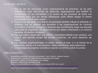 ANÁLISIS CRITICO:
I. Hoy en día las empresas, como organizaciones de personas, es de gran
importancia crear estructuras de desarrollo organizacional que faciliten la
coordinación de las actividades y el control de las acciones de todos sus
integrantes para que las demás estructuras como filiales tengan la misma
coordinación con la sede central.
II. Cuando hay que poner una filial en el extranjero también influye el ambiente un
ambiente que en general que envuelve a las organizaciones en continuo
movimiento dinámico de fuerzas y factores que normalmente exige una elevada
capacidad de adaptación de supervivencia que deben enfrentarse a un entorno
inestable, de cambio constante
III. Hay que crear y desarrollar una actitud y mentalidad abierta a los cambios, una
cultura, que permita acoger las buenas iniciativas, así como desechar las
malas.
IV. Los cambios organizacionales no deben dejarse al azar, ni a la inercia de la
costumbre, menos a la improvisación, deben planificarse adecuadamente.
V. La estrategia de progreso consiste en ejercer un dominio sobre el cambio.
BIBLIOGRAFÍA:
Material de enseñanza: “dirección de personal”, Autor: Cesar A. Velarde Canaza.
Anderson A.H. y Barker D. (1996) Effective Enterprise and Change
Beckhard R. (1992) the Art of Creating and Leading.
Brooks E. (1980) Organizational Change.
http://www.masterdisseny.com/master-net/estudios/0005/index.php3
http://www.mailxmail.com/curso-recurso-humano-empresas/globalizacion-competitividad
http://www.mailxmail.com/curso-recurso-humano-empresas/globalizacion-que-significa-1
 