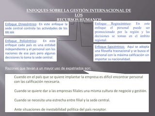 ENFOQUES SOBRE LA GESTIÓN INTERNACIONAL DE
LOS
RECURSOS HUMANOS
Enfoque Etnocéntrico: En este enfoque la
sede central controla las actividades de los
RR HH
Enfoque Policéntrico: En este
enfoque cada país es una entidad
independiente y el personal son los
naciones de ese país pero algunas
decisiones lo toma la sede central.
Enfoque Regiocéntrico: En este
enfoque el personal puede ser
promocionado por la región y las
decisiones se toman en el ámbito
regional.
Enfoque Egocéntrico: Aquí se adopta
una filosofía trasnacional y se busca el
personal con la máxima calificación sin
importar su nacionalidad.
Razones que llevan a un mayor uso de expatriados son:
Cuando en el país que se quiere implantar la empresa es difícil encontrar personal
con las calificación necesaria.
Cuando se quiere dar a las empresas filiales una misma cultura de negocio y gestión.
Cuando se necesita una estrecha entre filial y la sede central.
Ante situaciones de inestabilidad política del país receptor.
 