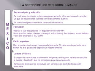 LA GESTION DE LOS RECURSOS HUMANOS
M
E
X
I
C
O
Formación
Recicla a sus trabajadores el departamento de RRHH
tiene grandes exigencias por conseguir instructores y formadores especialistas
y con ello alcanzar el ISO 9000
Estilo y gestión
Dan importancia al rango y aceptan la jerarquía .El valor mas importante es el
honor, no a la igualdad y esperan un reconocimiento
Cultura y valores
El origen de sus valores proviene del indígena y el hispano asimismo también
la familia y la religión que es importante para la comprensión
También se dice que los ejecutivos son sensibles en sentido de reacción
emocional
Reclutamiento y selección
Se contrata a través del outsoursing generalmente y los mexicanos lo aceptan
ya que se nota que los sueldos son relativamente buenos
En la microempresas son más bien en forma directa
 