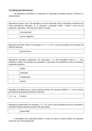 1.2. OPERADORES ARITMÉTICOS
       Os operadores aritméticos se relacionam às operações aritméticas básicas, conforme as
tabelas abaixo:



Operadores unários, isto é, são aplicados a um único operando. São os operadores aritméticos de
maior precedência. Exemplos: -3, +x. Enquanto o operador unário - inverte o sinal do seu
operando, o operador + não altera em nada o seu valor.

     +        mais (positivo)

     –        menos (negativo)



Operador de divisão inteira. Por exemplo, 5  2 = 2. Tem a mesma precedência do operador de
divisão tradicional.

             divisão inteira



Operadores aritméticos tradicionais. Por convenção, * e / têm precedência sobre + e -. Para
modificar a ordem de avaliação das operações, é necessário usar parênteses como em qualquer
expressão aritmética.

     +        adição

     –        subtração

     *        multiplicação

     /        divisão



Operador de módulo (isto é, resto da divisão inteira). Por exemplo, 8 MOD 3 = 2. Tem a mesma
precedência do operador de divisão tradicional.

MOD ou %      módulo



Operador de potenciação. Por exemplo, 5 ^ 2 = 25. Tem a maior precedência entre os operadores
aritméticos binários (aqueles que têm dois operandos).

     ^        potenciação


       A prioridade entre operadores define a ordem em que os mesmos devem ser avaliados
dentro de uma mesma expressão.
 