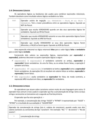 1.4. OPERADORES LÓGICOS
     Os operadores lógicos ou booleanos são usados para combinar expressões relacionais.
Também devolvem como resultado valores lógicos verdadeiro ou falso.

    nao        Operador unário de negação. nao VERDADEIRO = FALSO, e nao FALSO =
               VERDADEIRO. Tem a maior precedência entre os operadores lógicos. Equivale ao
               NOT do Pascal.

     ou        Operador que resulta VERDADEIRO quando um dos seus operandos lógicos for
               verdadeiro. Equivale ao OR do Pascal.

     e         Operador que resulta VERDADEIRO somente se seus dois operandos lógicos forem
               verdadeiros. Equivale ao AND do Pascal.

    xou        Operador que resulta VERDADEIRO se seus dois operandos lógicos forem
               diferentes, e FALSO se forem iguais. Equivale ao XOR do Pascal.

       Uma expressão relacional ou lógica retornará falso para o valor lógico falso e verdadeiro
para o valor lógico verdade.
       Fornecendo dois valores ou expressões lógicas, representadas por expressão1 e
expressão2, podemos descrever as quatro operações lógicas a seguir:
    expressão1 E expressão2 é verdadeiro somente se ambas, expressão1 e
     expressão2, forem verdadeiras. Se uma for falsa, ou se ambas forem falsas, a operação E
     também será falsa.
    expressão1 OU expressão2 é verdadeiro se tanto a expressão1 como a expressão2
     forem verdadeiras. As operações OU só resultam em valores falsos se ambas, expressão1 e
     expressão2, forem falsas.
    NÃO expressão1 avalia verdadeiro se expressão1 for falsa; de modo contrário, a
     expressão NÃO resultará em falso, se expressão1 for verdadeira.


1.5. OPERADORES LITERAIS
        Os operadores que atuam sobre caracteres variam muito de uma linguagem para outra. O
operador mais comum e mais usado é o operador que faz a concatenação de strings: toma-se duas
strings e acrescenta-se (concatena-se) a segunda ao final da primeira.
       O operador que faz esta operação é: +
      Por exemplo, a concatenação das strings “ALGO” e “RITMO” é representada por: “ALGO” +
”RITMO” e o resultado de sua avaliação é: “ALGORITMO”

Operador de concatenação de strings (isto é, cadeias de caracteres), quando usado com dois
valores (variáveis ou constantes) do tipo "caractere". Por exemplo: "Rio " + " de Janeiro" = "Rio de
Janeiro".

     +         concatenação de strings
 