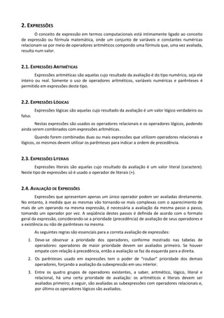 2. EXPRESSÕES
        O conceito de expressão em termos computacionais está intimamente ligado ao conceito
de expressão ou fórmula matemática, onde um conjunto de variáveis e constantes numéricas
relacionam-se por meio de operadores aritméticos compondo uma fórmula que, uma vez avaliada,
resulta num valor.


2.1. EXPRESSÕES ARITMÉTICAS
        Expressões aritméticas são aquelas cujo resultado da avaliação é do tipo numérico, seja ele
inteiro ou real. Somente o uso de operadores aritméticos, variáveis numéricas e parênteses é
permitido em expressões deste tipo.


2.2. EXPRESSÕES LÓGICAS
         Expressões lógicas são aquelas cujo resultado da avaliação é um valor lógico verdadeiro ou
falso.
       Nestas expressões são usados os operadores relacionais e os operadores lógicos, podendo
ainda serem combinados com expressões aritméticas.
        Quando forem combinadas duas ou mais expressões que utilizem operadores relacionais e
lógicos, os mesmos devem utilizar os parênteses para indicar a ordem de precedência.


2.3. EXPRESSÕES LITERAIS
       Expressões literais são aquelas cujo resultado da avaliação é um valor literal (caractere).
Neste tipo de expressões só é usado o operador de literais (+).


2.4. AVALIAÇÃO DE EXPRESSÕES
        Expressões que apresentam apenas um único operador podem ser avaliadas diretamente.
No entanto, à medida que as mesmas vão tornando-se mais complexas com o aparecimento de
mais de um operando na mesma expressão, é necessária a avaliação da mesma passo a passo,
tomando um operador por vez. A seqüência destes passos é definida de acordo com o formato
geral da expressão, considerando-se a prioridade (precedência) de avaliação de seus operadores e
a existência ou não de parênteses na mesma.
         As seguintes regras são essenciais para a correta avaliação de expressões:
    1. Deve-se observar a prioridade dos operadores, conforme mostrado nas tabelas de
       operadores: operadores de maior prioridade devem ser avaliados primeiro. Se houver
       empate com relação à precedência, então a avaliação se faz da esquerda para a direita.
    2. Os parênteses usado em expressões tem o poder de “roubar” prioridade dos demais
       operadores, forçando a avaliação da subexpressão em seu interior.
    3. Entre os quatro grupos de operadores existentes, a saber, aritmético, lógico, literal e
       relacional, há uma certa prioridade de avaliação: os aritméticos e literais devem ser
       avaliados primeiro; a seguir, são avaliadas as subexpressões com operadores relacionais e,
       por último os operadores lógicos são avaliados.
 