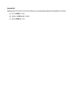 Questão 06:
Sabendo que A=5, B=4 e C=3 e D=6, informe se as expressões abaixo são verdadeiras ou falsas.
   a) (A > C) AND (C <= D)
   b) (A+B) > 10 OR (A+B) = (C+D)
   c) (A>=C) AND (D >= C)
 