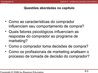 Administração de
marketing

Capítulo 6 — Análise dos mercados consumidores

Questões abordadas no capítulo

• Como as características do comprador
influenciam seu comportamento de compra?
• Quais fatores psicológicos influenciam as
respostas do comprador ao programa de
marketing?
• Como o comprador toma decisões de compra?
• Como os profissionais de marketing analisam o
processo de tomada de decisão do comprador?

6-2

 