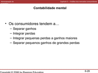 Administração de
marketing

Capítulo 6 — Análise dos mercados consumidores

Contabilidade mental

• Os consumidores tendem a…
–
–
–
–

Separar ganhos
Integrar perdas
Integrar pequenas perdas a ganhos maiores
Separar pequenos ganhos de grandes perdas

6-28

 