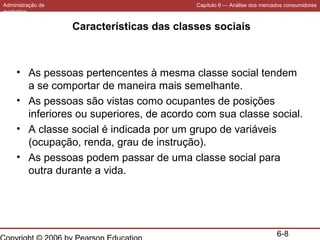 Administração de
marketing

Capítulo 6 — Análise dos mercados consumidores

Características das classes sociais

• As pessoas pertencentes à mesma classe social tendem
a se comportar de maneira mais semelhante.
• As pessoas são vistas como ocupantes de posições
inferiores ou superiores, de acordo com sua classe social.
• A classe social é indicada por um grupo de variáveis
(ocupação, renda, grau de instrução).
• As pessoas podem passar de uma classe social para
outra durante a vida.

6-8

 
