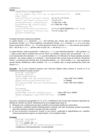 CAPITOLUL 6
Funcţii
{cout<<"nn n MAIN MAIN";
int t=7; double u=12, v=17, *w, z; cout<<"u="<<u<<'n';
//u=12
w=&u; *w=21;
cout<<"t="<<t<<" u="<<u<<" v="<<v; //t=7 u=12 v=17 *w=21
cout<<" *w="<<*w<<" u="<<u<<'n';
//*w=21 u=21
printf("w=%x Adr. u=%xn",w,&u);
//w=ffee Adr. u=ffee
printf("v=%f Adr v=%xn",v,&v);
//v=17.000 Adr v=ffe6
z=func(t,u,w, v);
cout<<"t="<<t<<"u="<<u<<"v="<<v;
//t=7 u=21 (NESCHIMBATI) v=39 (v=d)
cout<<" *w="<<*w<<" z="<<z<<'n';
//*w=21 w=ffee z=42
printf(" w=%xn",w);
}

Exemplul ilustrează următoarele probleme:
La apelul funcţiei func, parametrii t şi u sunt transmişi prin valoare, deci valorile lor vor fi atribuite
parametrilor formali a şi b. Orice modificare a parametrilor formali a şi b, în funcţia func, nu va avea efect
asupra parametrilor efectivi t şi u. Al treilea parametru formal al funcţiei func este transmis prin pointeri,
deci c este de tip double * (pointer către un real), sau *c este de tip double.
La apelul funcţiei, valoarea pointerului w (adresa lui u : w=&u) este atribuită pointerului c. Deci pointerii w şi
c conţin aceeaşi adresă, pointând către un real. Dacă s-ar modifica valoarea spre care pointează c în func
(vezi instrucţiunile din comentariu *c=500), această modificare ar fi reflectată şi în funcţia apelantă, deoarece
pointerul w are acelaşi conţinut ca şi pointerul c, deci pointează către aceeaşi locaţie de memorie. Parametrul
formal d se transmite prin referinţă, deci, în momentul apelului, d şi v devin similare (d şi v sunt memorate la
aceeaşi adresă). Modificarea valorii variabilei d în func se reflectă, deci, şi asupra parametrului efectiv din
funcţia main.
Exerciţiu: Să se scrie următorul program (care ilustrează legătura dintre pointeri şi vectori) şi să se
urmărească rezultatele execuţiei acestuia.
#include <iostream.h>
#include <stdio.h>
double omega(long &k)
{printf("Adr k=%x Val k=%ldn",&k,k);
//Adr k=fff2 Val k=200001
double s=2+k-3;cout<<"s="<<s<<'n';
//s=200000
k+=17;printf("Adr k=%x Val k=%ldn",&k,k);
//Adr k=fff2 Val k=200018
return s;
}
void main()
{long a=200001;
printf("Adr a=%x Val a=%ldn",&a,a);
//Adr a=fff2 Val a=200001
double w=omega(a); cout<<"w="<<w<<'n';
//s=200000
}

Aşa cum s-a prezentat în paragrafele 2.5.3.2. şi 5.6., modificatorii sunt cuvinte cheie utilizaţi în declaraţii sau
definiţii de variabile sau funcţii. Modificatorul de acces const poate apare în:
 Declaraţia unei variabile (precede tipul variabilei) restricţionând modificarea valorii datei;
 La declararea variabilelor pointeri definind pointeri constanţi către date neconstante, pointeri neconstanţi
către date constante şi pointeri constanţi către date constante.
 În lista declaraţiilor parametrilor formali ai unei funcţii, conducând la imposibilitatea de a modifica
valoarea parametrului respectiv în corpul funcţiei, ca în exemplul următor:
Exemplu:
#include <iostream.h>
#include <stdio.h>
int func(const int &a)
{printf("Adr a=%x Val a=%dn",&a,a);int b=2*a+1;

//modificarea valorii parametrului a nu este permisă
80

 
