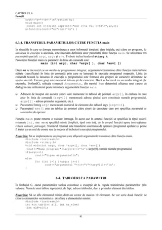 CAPITOLUL 6
Funcţii
cout<<"b="<<b<<'n';return b;}
void main()
{const int c=33;int u;printf("Adr c=%x Val c=%dn",&c,c);
u=func(c);cout<<"u="<<u<<'n'; }

6.3.4. TRANSFERUL PARAMETRILOR CĂTRE FUNCŢIA main
În situaţiile în care se doreşte transmiterea a unor informaţii (opţiuni, date iniţiale, etc) către un program, la
lansarea în execuţie a acestuia, este necesară definirea unor parametri către funcţia main. Se utilizează trei
parametrii speciali: argc, argv şi env. Trebuie inclus headerul stdarg.h.
Prototipul funcţiei main cu parametri în linia de comandă este:
main (int argc, char *argv[ ], char *env[ ])
Dacă nu se lucrează cu un mediu de programare integrat, argumentele transmise către funcţia main trebuie
editate (specificate) în linia de comandă prin care se lansează în execuţie programul respectiv. Linia de
comandă tastată la lansarea în execuţie a programului este formată din grupuri de caractere delimitate de
spaţiu sau tab. Fiecare grup este memorat într-un şir de caractere. Dacă se lucrează cu un mediu integrat (de
exemplu, BorlandC), selecţia comanzii Arguments… din meniul Run determină afişarea unei casete de
dialog în care utilizatorul poate introduce argumentele funcţiei main.





Adresele de început ale acestor şiruri sunt memorate în tabloul de pointeri argv[], în ordinea în care
apar în linia de comandă (argv[0] memorează adresa şirului care constituie numele programului,
argv[1] - adresa primului argument, etc.).
Parametrul întreg argc memorează numărul de elemente din tabloul argv (argc>=1).
Parametrul env[] este un tablou de pointeri către şiruri de caractere care pot specifica parametri ai
sistemului de operare.

Funcţia main poate returna o valoare întreagă. În acest caz în antetul funcţiei se specifică la tipul valorii
returnate int, sau nu se specifică nimic (implicit, tipul este int), iar în corpul funcţiei apare instrucţiunea
return valoare_intreagă;. Numărul returnat este transferat sistemului de operare (programul apelant) şi poate
fi tratat ca un cod de eroare sau de succes al încheierii execuţiei programului.
Exerciţiu: Să se implementeze un program care afişează argumentele transmise către funcţia main.
#include <iostream.h>
#include <stdarg.h>
void main(int argc, char *argv[], char *env[])
{cout<<"Nume program:"<<argv[0]<<'n';//argv[0] contine numele programului
if(argc==1)
cout<<"Lipsa argumente!n";
else
for (int i=1; i<argc; i++){
cout<<"Argumentul "<<i<<":"<<argv[i]<<'n';
}

6.4. TABLOURI CA PARAMETRI
În limbajul C, cazul parametrilor tablou constituie o excepţie de la regula transferului parametrilor prin
valoare. Numele unui tablou reprezintă, de fapt, adresa tabloului, deci a primului element din tablou.
Exerciţiu: Să se afle elementul minim dintr-un vector de maxim 10 elemente. Se vor scrie două funcţii: de
citire a elementelor vectorului şi de aflare a elementului minim:
#include <iostream.h>
int min_tab(int a[], int nr_elem)
{int elm=a[0];
81

 