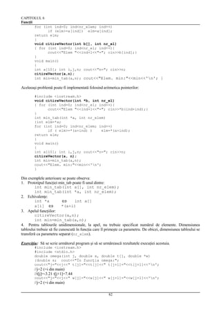 CAPITOLUL 6
Funcţii
for (int ind=0; ind<nr_elem; ind++)
if (elm>=a[ind]) elm=a[ind];
return elm;
}
void citireVector(int b[], int nr_el)
{ for (int ind=0; ind<nr_el; ind++){
cout<<"Elem "<<ind+1<<"="; cin>>b[ind];}
}
void main()
{
int a[10]; int i,j,n; cout<<"n="; cin>>n;
citireVector(a,n);
int min=min_tab(a,n); cout<<"Elem. min:"<<min<<'n'; }

Aceleeaşi problemă poate fi implementată folosind aritmetica pointerilor:
#include <iostream.h>
void citireVector(int *b, int nr_el)
{ for (int ind=0; ind<nr_el; ind++){
cout<<"Elem "<<ind+1<<"="; cin>>*b(ind+ind);}
}
int min_tab(int *a, int nr_elem)
{int elm=*a;
for (int ind=0; ind<nr_elem; ind++)
if ( elm>=*(a+ind) )
elm=*(a+ind);
return elm;
}
void main()
{
int a[10]; int i,j,n; cout<<"n="; cin>>n;
citireVector(a, n);
int min=min_tab(a,n);
cout<<"Elem. min:"<<min<<'n';
}

Din exemplele anterioare se poate observa:
1. Prototipul funcţiei min_tab poate fi unul dintre:
int min_tab(int a[], int nr_elem);
int min_tab(int *a, int nr_elem);
2. Echivalenţe:
int *a
int a[]
⇔
a[i] ⇔
*(a+i)
3. Apelul funcţiilor:
citireVector(a,n);
int min=min_tab(a,n);
4. Pentru tablourile unidimensionale, la apel, nu trebuie specificat numărul de elemente. Dimensiunea
tabloului trebuie să fie cunoscută în funcţia care îl primeşte ca parametru. De obicei, dimensiunea tabloului se
transferă ca parametru separat (nr_elem).
Exerciţiu: Să se scrie următorul program şi să se urmărească rezultatele execuţiei acestuia.
#include <iostream.h>
#include <stdio.h>
double omega(int j, double x, double t[], double *w)
{double s; cout<<"În funcţia omega:";
cout<<"j="<<j<<" t[j]="<<t[j]<<" t[j+1]="<<t[j+1]<<'n';

//j=2 (=i din main)
//t[j]=-3.21 t[j+1]=7.44
cout<<"j="<<j<<" w[j]="<<w[j]<<" w[j+1]="<<w[j+1]<<'n';

//j=2 (=i din main)
82

 