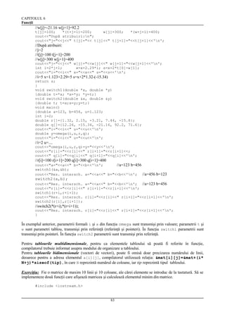 CAPITOLUL 6
Funcţii

//w[j]=-21.16 w[j+1]=92.2
t[j]=100;
*(t+j+1)=200;
w[j]=300;
*(w+j+1)=400;
cout<<"După atribuiri:n";
cout<<"j="<<j<<" t[j]="<< t[j]<<" t[j+1]="<<t[j+1]<<'n';

//După atribuiri:
//j=2
//t[j]=100 t[j+1]=200
//w[j]=300 w[j+1]=400
cout<<"j="<<j<<" w[j]="<<w[j]<<" w[j+1]="<<w[j+1]<<'n';
int i=2*j+1;
x=x+2.29*i; s=x+2*t[0]-w[1];
cout<<"i="<<i<<" x="<<x<<" s="<<s<<'n';

//i=5 x=1.123+2.29+5 s=x+2*1.32-(-15.34)
return s;
}
void switch1(double *x, double *y)
{double t=*x; *x=*y; *y=t;}
void switch2(double &x, double &y)
{double t; t=x;x=y;y=t;}
void main()
{double a=123, b=456, u=1.123;
int i=2;
double r[]={1.32, 2.15, -3.21, 7.44, -15.8};
double q[]={12.26, -15.34, -21.16, 92.2, 71.6};
cout<<"i="<<i<<" u="<<u<<'n';
double y=omega(i,u,r,q);
cout<<"i="<<i<<" u="<<u<<'n';

//i=2 u=....
cout<<"omega(i,u,r,q)=y="<<y<<'n';
cout<<"r[i]="<<r[i]<<" r[i+1]="<<r[i+1]<<;
cout<<" q[i]="<<q[i]<<" q[i+1]="<<q[i]<<'n';

//r[i]=100 r[i+1]=200 q[i]=300 q[i+1]=400
cout<<"a="<<a<<" b="<<b<<'n';
//a=123 b=456
switch1(&a,&b);
cout<<"Rez. intersch. a="<<a<<" b="<<b<<'n'; //a=456 b=123

switch2(a,b);
cout<<"Rez. intersch. a="<<a<<" b="<<b<<'n'; //a=123 b=456
cout<<"r[i]="<<r[i]<<" r[i+1]="<<r[i+1]<<'n';
switch1(r+i,r+i+1);
cout<<"Rez. intersch. r[i]="<<r[i]<<" r[i+1]="<<r[i+1]<<'n';
switch2(r[i],r[i+1]);

//switch2(*(r+i),*(r+i+1));
cout<<"Rez. intersch. r[i]="<<r[i]<<" r[i+1]="<<r[i+1]<<'n';
}

În exemplul anterior, parametrii formali i şi x din funcţia omega sunt transmişi prin valoare; parametrii t şi
w sunt parametri tablou, transmişi prin referinţă (referinţă şi pointeri). În funcţia switch1 parametrii sunt
transmişi prin pointeri. În funcţia switch2 parametrii sunt transmişi prin referinţă.
Pentru tablourile multidimensionale, pentru ca elementele tabloului să poată fi referite în funcţie,
compilatorul trebuie informat asupra modului de organizare a tabloului.
Pentru tablourile bidimensionale (vectori de vectori), poate fi omisă doar precizarea numărului de linii,
deoarece pentru a adresa elementul a[i][j], compilatorul utilizează relaţia: &mat[i][j]=&mat+(i*
N+j)*sizeof(tip), în care N reprezintă numărul de coloane, iar tip reprezintă tipul tabloului.
Exerciţiu: Fie o matrice de maxim 10 linii şi 10 coloane, ale cărei elemente se introduc de la tastatură. Să se
implementeze două funcţii care afişează matricea şi calculează elementul minim din matrice.
#include <iostream.h>

83

 
