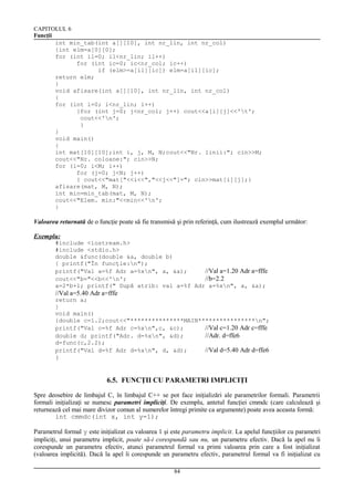 CAPITOLUL 6
Funcţii
int min_tab(int a[][10], int nr_lin, int nr_col)
{int elm=a[0][0];
for (int il=0; il<nr_lin; il++)
for (int ic=0; ic<nr_col; ic++)
if (elm>=a[il][ic]) elm=a[il][ic];
return elm;
}
void afisare(int a[][10], int nr_lin, int nr_col)
{
for (int i=0; i<nr_lin; i++)
{for (int j=0; j<nr_col; j++) cout<<a[i][j]<<'t';
cout<<'n';
}
}
void main()
{
int mat[10][10];int i, j, M, N;cout<<"Nr. linii:"; cin>>M;
cout<<"Nr. coloane:"; cin>>N;
for (i=0; i<M; i++)
for (j=0; j<N; j++)
{ cout<<"mat["<<i<<","<<j<<"]="; cin>>mat[i][j];}
afisare(mat, M, N);
int min=min_tab(mat, M, N);
cout<<"Elem. min:"<<min<<'n';
}

Valoarea returnată de o funcţie poate să fie transmisă şi prin referinţă, cum ilustrează exemplul următor:
Exemplu:
#include <iostream.h>
#include <stdio.h>
double &func(double &a, double b)
{ printf("În funcţie:n");
printf("Val a=%f Adr a=%xn", a, &a);
//Val a=1.20 Adr a=fffe
cout<<"b="<<b<<'n';
//b=2.2
a=2*b+1; printf(" După atrib: val a=%f Adr a=%xn", a, &a);

//Val a=5.40 Adr a=fffe
return a;
}
void main()
{double c=1.2;cout<<"***************MAIN****************n";
printf("Val c=%f Adr c=%xn",c, &c);
//Val c=1.20 Adr c=fffe
double d; printf("Adr. d=%xn", &d);
//Adr. d=ffe6
d=func(c,2.2);
printf("Val d=%f Adr d=%xn", d, &d);
//Val d=5.40 Adr d=ffe6

}

6.5. FUNCŢII CU PARAMETRI IMPLICIŢI
Spre deosebire de limbajul C, în limbajul C++ se pot face iniţializări ale parametrilor formali. Parametrii
formali iniţializaţi se numesc parametri impliciţi. De exemplu, antetul funcţiei cmmdc (care calculează şi
returnează cel mai mare divizor comun al numerelor întregi primite ca argumente) poate avea aceasta formă:
int cmmdc(int x, int y=1);
Parametrul formal y este iniţializat cu valoarea 1 şi este parametru implicit. La apelul funcţiilor cu parametri
impliciţi, unui parametru implicit, poate să-i corespundă sau nu, un parametru efectiv. Dacă la apel nu îi
corespunde un parametru efectiv, atunci parametrul formal va primi valoarea prin care a fost iniţializat
(valoarea implicită). Dacă la apel îi corespunde un parametru efectiv, parametrul formal va fi iniţializat cu
84

 