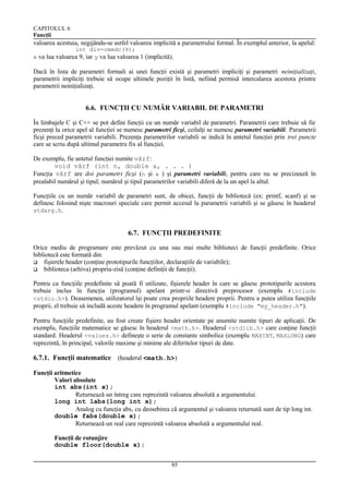 CAPITOLUL 6
Funcţii

valoarea acestuia, negijându-se astfel valoarea implicită a parametrului formal. În exemplul anterior, la apelul:
int div=cmmdc(9);
x va lua valoarea 9, iar y va lua valoarea 1 (implicită).

Dacă în lista de parametri formali ai unei funcţii există şi parametri impliciţi şi parametri neiniţializaţi,
parametrii impliciţi trebuie să ocupe ultimele poziţii în listă, nefiind permisă intercalarea acestora printre
parametrii neiniţializaţi.

6.6. FUNCŢII CU NUMĂR VARIABIL DE PARAMETRI
În limbajele C şi C++ se pot defini funcţii cu un număr variabil de parametri. Parametrii care trebuie să fie
prezenţi la orice apel al funcţiei se numesc parametri ficşi, ceilalţi se numesc parametri variabili. Parametrii
ficşi preced parametrii variabili. Prezenţa parametrilor variabili se indică în antetul funcţiei prin trei puncte
care se scriu după ultimul parametru fix al funcţiei.
De exemplu, fie antetul funcţiei numite vârf:
void vârf (int n, double a, . . . )
Funcţia vârf are doi parametri ficşi (n şi a ) şi parametri variabili, pentru care nu se precizează în
prealabil numărul şi tipul; numărul şi tipul parametrilor variabili diferă de la un apel la altul.
Funcţiile cu un număr variabil de parametri sunt, de obicei, funcţii de bibliotecă (ex: printf, scanf) şi se
definesc folosind nişte macrouri speciale care permit accesul la parametrii variabili şi se găsesc în headerul
stdarg.h.

6.7. FUNCŢII PREDEFINITE
Orice mediu de programare este prevăzut cu una sau mai multe biblioteci de funcţii predefinite. Orice
bibliotecă este formată din:
 fişierele header (conţine prototipurile funcţiilor, declaraţiile de variabile);
 biblioteca (arhiva) propriu-zisă (conţine definiţii de funcţii).
Pentru ca funcţiile predefinite să poată fi utilizate, fişierele header în care se găsesc prototipurile acestora
trebuie inclus în funcţia (programul) apelant printr-o directivă preprocesor (exemplu #include
<stdio.h>). Deasemenea, utilizatorul îşi poate crea propriile headere proprii. Pentru a putea utiliza funcţiile
proprii, el trebuie să includă aceste headere în programul apelant (exemplu #include "my_header.h").
Pentru funcţiile predefinite, au fost create fişiere header orientate pe anumite numite tipuri de aplicaţii. De
exemplu, funcţiile matematice se găsesc în headerul <math.h>. Headerul <stdlib.h> care conţine funcţii
standard. Headerul <values.h> defineşte o serie de constante simbolice (exemplu MAXINT, MAXLONG) care
reprezintă, în principal, valorile maxime şi minime ale diferitelor tipuri de date.

6.7.1. Funcţii matematice (headerul <math.h>)
Funcţii aritmetice
Valori absolute
int abs(int x);
Returnează un întreg care reprezintă valoarea absolută a argumentului.
long int labs(long int x);
Analog cu funcţia abs, cu deosebirea că argumentul şi valoarea returnată sunt de tip long int.
double fabs(double x);
Returnează un real care reprezintă valoarea absolută a argumentului real.
Funcţii de rotunjire
double floor(double x);
85

 