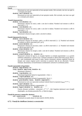CAPITOLUL 6
Funcţii

Returnează un real care reprezintă cel mai apropiat număr, fără zecimale, mai mic sau egal cu
x (rotunjire prin lipsă).
double ceil(double x);
Returnează un real care reprezintă cel mai apropiat număr, fără zecimale, mai mare sau egal
cu x (rotunjire prin adaos).
Funcţii trigonometrice
double sin(double x);
Returnează valoarea lui sin(x), unde x este dat în radiani. Numărul real returnat se află în
intervalul [-1, 1].
double cos(double x);
Returnează valoarea lui cos(x), unde x este dat în radiani. Numărul real returnat se află în
intervalul [-1, 1].
double tan(double x);
Returnează valoarea lui tg(x), unde x este dat în radiani.
Funcţii trigonometrice inverse
double asin(double x);
Returnează valoarea lui arcsin(x), unde x se află în intervalul [-1, 1]. Numărul real returnat
(în radiani) se află în intervalul [-pi/2, pi/2].
double acos(double x);
Returnează valoarea lui arccos(x), unde x se află în intervalul [-1, 1]. Numărul real returnat
se află în intervalul [0, pi].
double atan(double x);
Returnează valoarea lui arctg(x), unde x este dat în radiani. Numărul real returnat se află în
intervalul [0, pi].
double atan2(double y, double x);
Returnează valoarea lui tg(y/x), cu excepţia faptului ca semnele argumentelor x şi y permit
stabilirea cadranului şi x poate fi zero. Valoarea returnată se află în intervalul [-pi,pi]. Dacă x
şi y sunt coordonatele unui punct în plan, funcţia returnează valoarea unghiului format de
dreapta care uneşte originea axelor carteziene cu punctul, faţă de axa absciselor. Funcţia
foloseşte, deasemenea, la transformarea coordonatelor cartezine în coordonate polare.
Funcţii exponenţiale şi logaritmice
double exp(double x);
long double exp(long double x);
Returnează valoarea e x .
double log(double x);
Returnează logaritmul natural al argumentului ( ln(x) ).
double log10(double x);
Returnează logaritmul zecimal al argumentului (lg (x) ).
double pow(double baza, double exponent);
Returnează un real care reprezintă rezultatul ridicării bazei la exponent ( baza exp onent ).
double sqrt(double x);
Returnează rădăcina pătrată a argumentului x .
double hypot(double x, double y);
Funcţia distanţei euclidiene - returnează x 2 + y 2 , deci lungimea ipotenuzei unui triunghi
dreptunghic, sau distanţa punctului P(x, y) faţă de origine.
Funcţii de generare a numerelor aleatoare
int rand(void)
<stdlib.h>
Generează un număr aleator în intervalul [0, RAND_MAX].

6.7.2. Funcţii de clasificare (testare) a caracterelor

86

 