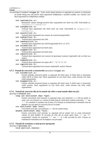 CAPITOLUL 6
Funcţii

Au prototipul în headerul <ctype.h>. Toate aceste funcţii primesc ca argument un caracter şi returnează
un număr întreg care este pozitiv dacă argumentul îndeplineşte o anumită condiţie, sau valoarea zero
dacă argumentul nu îndeplineşte condiţia.
int isalnum(int c);
Returnează valoare întreagă pozitivă daca argumentul este literă sau cifră. Echivalentă cu:
isalpha(c)||isdigit(c)
int isalpha(int c);
Testează dacă argumentul este literă mare sau mică. Echivalentă cu isupper(c)||
islower(c).
int iscntrl(int c);
Testează dacă argumentul este caracter de control (neimprimabil).
int isdigit(int c);
Testează dacă argumentul este cifră.
int isxdigit(int c);
Testează dacă argumentul este cifră hexagesimală (0-9, a-f, A-F).
int islower(int c);
Testează dacă argumentul este literă mică.
int isupper(int c);
Testează dacă argumentul este literă mare.
int ispunct(int c);
Testează dacă argumentul este caracter de punctuaţie (caracter imprimabil, dar nu literă sau
spaţiu).
int isspace(int c);
Testează dacă argumentul este spaţiu alb (' ', 'n', 't', 'v', 'r')
int isprint(int c);
Testează dacă argumentul este caracter imprimabil, inclusiv blancul.

6.7.3. Funcţii de conversie a caracterelor (prototip în <ctype.h>)
int tolower(int c);
Funcţia schimbă caracterul primit ca argument din literă mare, în literă mică şi returnează
codul ASCII al literei mici. Dacă argumentul nu este literă mare, codul returnat este chiar
codul argumentului.
int toupper(int c);
Funcţia schimbă caracterul primit ca argument din literă mică, în literă mare şi returnează
codul acesteia. Dacă argumentul nu este literă mică, codul returnat este chiar codul
argumentului.

6.7.4. Funcţii de conversie din şir în număr (de citire a unui număr dintr-un şir)
(prototip în <stdlib.h>)
long int atol(const char *npr);
Funcţia converteşte şirul transmis ca argument (spre care pointează npr) într-un număr cu
semn, care este returnat ca o valoare de tipul long int. Şirul poate conţine caracterele '+' sau
'-'. Se consideră că numărul este în baza 10 şi funcţia nu semnalizează eventualele erori de
depăşire care pot apare la conversia din şir în număr.
int atoi(const char *sir);
Converteste şirul spre care pointeaza sir într-un număr întreg.
double atof(const char *sir);
Funcţia converteste şirul transmis ca argument într-un număr real cu semn (returnează
valoare de tipul double). În secvenţa de cifre din şir poate apare litera 'e' sau 'E'
(exponentul), urmată de caracterul '+' sau '-' şi o altă secvenţă de cifre. Funcţia nu
semnalează eventualele erori de depăşire care pot apare.

6.7.5. Funcţii de terminare a unui proces (program)
(prototip în <process.h>)
void exit(int status);
87

 