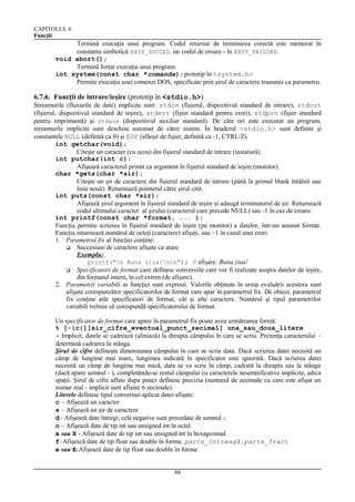 CAPITOLUL 6
Funcţii

Termină execuţia unui program. Codul returnat de terminarea corectă este memorat în
constanta simbolică EXIT_SUCCES, iar codul de eroare - în EXIT_FAILURE.
void abort();
Termină forţat execuţia unui program.
int system(const char *comanda); prototip în <system.h>
Permite execuţia unei comenzi DOS, specificate prin şirul de caractere transmis ca parametru.

6.7.6. Funcţii de intrare/ieşire (prototip în <stdio.h>)
Streamurile (fluxurile de date) implicite sunt: stdin (fişierul, dispozitivul standard de intrare), stdout
(fişierul, dispozitivul standard de ieşire), stderr (fişier standard pentru erori), stdprn (fişier standard
pentru imprimantă) şi stdaux (dispozitivul auxiliar standard). De câte ori este executat un program,
streamurile implicite sunt deschise automat de către sistem. În headerul <stdio.h> sunt definite şi
constantele NULL (definită ca 0) şi EOF (sfârşit de fişier, definită ca -1, CTRL/Z).
int getchar(void);
Citeşte un caracter (cu ecou) din fişierul standard de intrare (tastatură).
int putchar(int c);
Afişează caracterul primit ca argument în fişierul standard de ieşire (monitor).
char *gets(char *sir);
Citeşte un şir de caractere din fişierul standard de intrare (până la primul blank întâlnit sau
linie nouă). Returnează pointerul către şirul citit.
int puts(const char *sir);
Afişează şirul argument în fişierul standard de ieşire şi adaugă terminatorul de şir. Returnează
codul ultimului caracter al şirului (caracterul care precede NULL) sau -1 în caz de eroare.
int printf(const char *format, ... );
Funcţia permite scrierea în fişierul standard de ieşire (pe monitor) a datelor, într-un anumit format.
Funcţia returnează numărul de octeţi (caractere) afişaţi, sau –1 în cazul unei erori.
1. Parametrul fix al funcţiei conţine:
 Succesiuni de caractere afişate ca atare
Exemplu:
printf("n Buna ziua!nn”); // afişare: Buna ziua!
 Specificatori de format care definesc conversiile care vor fi realizate asupra datelor de ieşire,
din formatul intern, în cel extren (de afişare).
2. Parametrii variabili ai funcţiei sunt expresii. Valorile obţinute în urma evaluării acestora sunt
afişate corespunzător specificatorilor de format care apar în parametrul fix. De obicei, parametrul
fix conţine atât specificatori de format, cât şi alte caractere. Numărul şi tipul parametrilor
variabili trebuie să corespundă specificatorului de format.
Un specificator de format care apare în parametrul fix poate avea următoarea formă:
% [-|c|][sir_cifre_eventual_punct_zecimal] una_sau_doua_litere
- Implicit, datele se cadrează (aliniază) la dreapta câmpului în care se scriu. Prezenţa caracterului –
determină cadrarea la stânga.
Şirul de cifre defineşte dimensiunea câmpului în care se scrie data. Dacă scrierea datei necesită un
câmp de lungime mai mare, lungimea indicată în specificator este ignorată. Dacă scrierea datei
necesită un câmp de lungime mai mică, data se va scrie în câmp, cadrată la dreapta sau la stânga
(dacă apare semnul - ), completându-se restul câmpului cu caracterele nesemnificative implicite, adica
spaţii. Şirul de cifre aflate dupa punct definesc precizia (numarul de zecimale cu care este afişat un
numar real - implicit sunt afişate 6 zecimale).
Literele definesc tipul conversiei aplicat datei afişate:
c – Afişează un caracter
s – Afişează un şir de caractere
d– Afişează date întregi; cele negative sunt precedate de semnul -.
o – Afişează date de tip int sau unsigned int în octal.
x sau X - Afişează date de tip int sau unsigned int în hexagesimal.
f–Afişează date de tip float sau double în forma: parte_întreagă.parte_fract
e sau E-Afişează date de tip float sau double în forma:
88

 