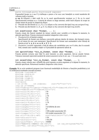 CAPITOLUL 6
Funcţii

parte_întreagă.parte_fractionară exponent
Exponentul începe cu e sau E şi defineşte o putere a lui zece care înmulţită cu restul numărului dă
valoarea reală a acestuia.
g sau G–Afişează o dată reală fie ca în cazul specificatorului terminat cu f, fie ca în cazul
specificatorului terminat cu e. Criteriul de afisare se alege automat, astfel încât afişarea să ocupe un
număr minim de poziţii în câmpul de afişare.
l – Precede una din literele d, o, x, X, u. La afişare se fac conversii din tipul long sau unsigned long.
L – Precede una din literele f, e, E, g, G. La afişare se fac conversii din tipul long double.
int scanf(const char *format, ... );
Funcţia citeşte din fişierul standard de intrare valorile unor variabile şi le depune în memorie, la
adresele specificate. Funcţia returnează numărul câmpurilor citite corect.
1. Parametrul fix al funcţiei conţine:
Specificatorii de format care definesc conversiile aplicate datelor de intrare, din formatul extern,
în cel intren (în care sunt memorate). Specificatorii de format sunt asemanători celor folosiţi de
funcţia printf: c, s, d, o, x sau X, u, f, l, L.
2. Parametrii varaibili reprezintă o listă de adrese ale variabilelor care vor fi citite, deci în această
listă, numele unei varaibile simple va fi precedată de operatorul adresă &.
int sprintf(char *sir_cu_format, const char *format, ... );
Funcţia permite scrierea unor date în şirul transmis ca prim argument, într-un anumit format.
Valoarea returnată reprezintă numărul de octeţi (caractere) scrise în şir, sau –1 în cazul unei erori.
int sscanf(char *sir_cu_format, const char *format, ... );
Funcţia citeşte valorile unor variabile din şirul transmis ca prim argument şi le depune în memorie, la
adresele specificate. Returnează numărul câmpurilor citite corect.
Exemplu: Să se scrie următorul program (care ilustrează modalităţile de folosire a funcţiilor predefinite) şi să
se urmărească rezultatele execuţiei acestuia.
#include <iostream.h>
#include <stdlib.h>
#include <math.h>
#include <ctype.h>
#include <stdio.h>
void main()
{ int x=-34;
int a=abs(x);
cout<<"a="<<a<<'n';
long int y=-566666;
cout<<"labs(y)="<<labs(y)<<"fabs(-45.67)="<<fabs(-45.67)<<'n';
cout<<"fabs(45.67)="<<fabs(45.67)<<'n';
cout<<floor(78.99)<<'n';
//78
cout<<floor(78.45)<<'n';
//78
cout<<floor(-78.45)<<'n';
//-79
cout<<ceil(78.99)<<'n';
//79
cout<<ceil(78.45)<<'n';
//79
cout<<ceil(-78.45)<<'n';
//-78
cout<<isalpha('8')<<'n';
//0
cout<<isalpha('f')<<'n';
//val diferita de zero
cout<<isalpha('%')<<'n';
//0
cout<<tolower('D')<<'n';
//100 (codul caracterului 'd')
cout<<toupper('a')<<'n';
//65 (codul caracterului 'A')
char s1[]="-56.234 h mk";
cout<<atol(s1)<<'n'; //-56
cout<<atoi(s1)<<'n';
//-56
cout<<atof(s1)<<'n';
//-56.234
cout<<atof("45E+3 n")<<'n'; //45000
cout<<"EXECUTIA COMENZII DOS DIRn";
int cod_ret=system("dir");
cout<<"Val. cod retur="<<cod_ret<<'n';
89

 