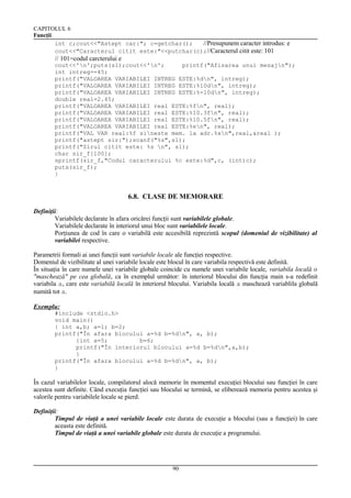 CAPITOLUL 6
Funcţii
int c;cout<<"Astept car:"; c=getchar();
//Presupunem caracter introdus: e
cout<<"Caracterul citit este:"<<putchar(c);//Caracterul citit este: 101

// 101=codul carcterului e
cout<<'n';puts(s1);cout<<'n';
printf("Afisarea unui mesajn");
int intreg=-45;
printf("VALOAREA VARIABILEI INTREG ESTE:%dn", intreg);
printf("VALOAREA VARIABILEI INTREG ESTE:%10dn", intreg);
printf("VALOAREA VARIABILEI INTREG ESTE:%-10dn", intreg);
double real=2.45;
printf("VALOAREA VARIABILEI real ESTE:%fn", real);
printf("VALOAREA VARIABILEI real ESTE:%10.3fn", real);
printf("VALOAREA VARIABILEI real ESTE:%10.5fn", real);
printf("VALOAREA VARIABILEI real ESTE:%en", real);
printf("VAL VAR real:%f sineste mem. la adr.%xn",real,&real );
printf("astept sir:");scanf("%s",s1);
printf("Sirul citit este: %s n", s1);
char sir_f[100];
sprintf(sir_f,"Codul caracterului %c este:%d",c, (int)c);
puts(sir_f);
}

6.8. CLASE DE MEMORARE
Definiţii:
Variabilele declarate în afara oricărei funcţii sunt variabilele globale.
Variabilele declarate în interiorul unui bloc sunt variabilele locale.
Porţiunea de cod în care o variabilă este accesibilă reprezintă scopul (domeniul de vizibilitate) al
variabilei respective.
Parametrii formali ai unei funcţii sunt variabile locale ale funcţiei respective.
Domeniul de vizibilitate al unei variabile locale este blocul în care variabila respectivă este definită.
În situaţia în care numele unei variabile globale coincide cu numele unei variabile locale, variabila locală o
"maschează" pe cea globală, ca în exemplul următor: în interiorul blocului din funcţia main s-a redefinit
variabila a, care este variabilă locală în interiorul blocului. Variabila locală a maschează variablila globală
numită tot a.
Exemplu:
#include <stdio.h>
void main()
{ int a,b; a=1; b=2;
printf("În afara blocului a=%d b=%dn", a, b);
{int a=5;
b=6;
printf("În interiorul blocului a=%d b=%dn",a,b);
}
printf("În afara blocului a=%d b=%dn", a, b);
}

În cazul variabilelor locale, compilatorul alocă memorie în momentul execuţiei blocului sau funcţiei în care
acestea sunt definite. Când execuţia funcţiei sau blocului se termină, se eliberează memoria pentru acestea şi
valorile pentru variabilele locale se pierd.
Definiţii:
Timpul de viaţă a unei variabile locale este durata de execuţie a blocului (sau a funcţiei) în care
aceasta este definită.
Timpul de viaţă a unei variabile globale este durata de execuţie a programului.

90

 