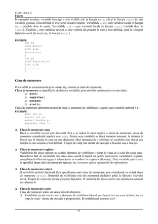 CAPITOLUL 6
Funcţii

În exemplul următor, variabila întreagă x este vizibilă atât în funcţia main, cât şi în funcţia func1 (x este
variabila globală, fiind definită în exteriorul oricărei funcţii). Variabilele a şi b sunt variabile locale în funcţia
main (vizibile doar în main). Variabilele c şi d sunt variabile locale în funcţia func1 (vizibile doar în
func1). Varabila y este variabilă externă şi este vizibilă din punctul în care a fost definită, până la sfârşitul
fişierului sursă (în acest caz, în funcţia func1).
Exemplu:
int x;
void main()
{int a,b;

//- - - - - - - - }
int y;
void func1(void)
{int c,d;

//- - - - - - - }

Clase de memorare
O variabilă se caracterizează prin: nume, tip, valoare şi clasă de memorare.
Clasa de memorare se specifică la declararea variabilei, prin unul din următoarele cuvinte cheie:
 auto;
 register;
 extern;
 static.
Clasa de memorare determină timpul de viaţă şi domeniul de vizibilitate (scopul) unei variabile (tabelul 6.1).
Exemplu:
auto int a;
static int x;
extern double y;
register char c;


Clasa de memorare auto
Dacă o variabilă locală este declarată fără a se indica în mod explicit o clasă de memorare, clasa de
memorare considerată implicit este auto. Pentru acea variabilă se alocă memorie automat, la intrarea în
blocul sau în funcţia în care ea este declarată. Deci domeniul de vizibilitate al variabilei este blocul sau
funcţia în care aceasta a fost definită. Timpul de viaţă este durata de execuţie a blocului sau a funcţiei.



Clasa de memorare register
Variabilele din clasa register au acelaşi domeniu de vizibilitate şi timp de viaţă ca şi cele din clasa auto.
Deosebirea faţă de variabilele din clasa auto constă în faptul că pentru memorarea variabilelor register,
compilatorul utilizează regiştrii interni (ceea ce conduce la creşterea eficienţei). Unei variabile pentru care
se specifică drept clasă de memorare register, nu i se poate aplica operatorul de referenţiere.



Clasa de memorare extern
O variabilă globală declarată fără specificarea unei clase de memorare, este considerată ca având clasa
de memorare extern. Domeniul de vizibilitate este din momentul declarării până la sfârşitul fişierului
sursă. Timpul de viaţă este durata execuţiei fişierului. O variabilă din clasa extern este iniţializată automat
cu valoarea 0.



Clasa de memorare static
Clasa de memorare static are două utilizări distincte:
 Variabilele locale statice au ca domeniu de vizibilitate blocul sau funcţia în care sunt definite, iar ca
timp de viaţă - durata de execuţie a programului. Se iniţializează automat cu 0.

91

 