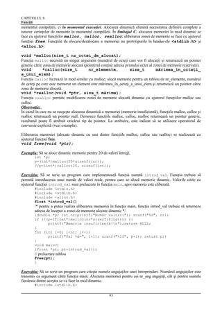 CAPITOLUL 6
Funcţii

momentul compilării, ci în momentul execuţiei. Alocarea dinamică elimină necesitatea definirii complete a
tuturor cerinţelor de memorie în momentul compilării. În limbajul C, alocarea memoriei în mod dinamic se
face cu ajutorul funcţiilor malloc, calloc, realloc; eliberarea zonei de memorie se face cu ajutorul
funcţiei free. Funcţiile de alocare/dezalocare a memoriei au prototipurile în header-ele <stdlib.h> şi
<alloc.h>:
void *malloc(size_t nr_octei_de_alocat);
Funcţia malloc necesită un singur argument (numărul de octeţi care vor fi alocaţi) şi returnează un pointer
generic către zona de memorie alocată (pointerul conţine adresa primului octet al zonei de memorie rezervate).
void
*calloc(size_t
nr_elemente,
size_t
mărimea_în_octeţi_
a_unui_elem);
Funcţia calloc lucrează în mod similar cu malloc; alocă memorie pentru un tablou de nr_elemente, numărul
de octeţi pe care este memorat un element este mărimea_în_octeţi_a_unui_elem şi returnează un pointer către
zona de memorie alocată.
void *realloc(void *ptr, size_t mărime);
Funcţia realloc permite modificarea zonei de memorie alocată dinamic cu ajutorul funcţiilor malloc sau
calloc.
Observaţie:
În cazul în care nu se reuşeşte alocarea dinamică a memoriei (memorie insuficientă), funcţiile malloc, calloc şi
realloc returnează un pointer null. Deoarece funcţiile malloc, calloc, realloc returnează un pointer generic,
rezultatul poate fi atribuit oricărui tip de pointer. La atribuire, este indicat să se utilizeze operatorul de
conversie explicită (vezi exemplu).
Eliberarea memoriei (alocate dinamic cu una dintre funcţiile malloc, calloc sau realloc) se realizează cu
ajutorul funcţiei free.
void free(void *ptr);
Exemplu: Să se aloce dinamic memorie pentru 20 de valori întregi.
int *p;
p=(int*)malloc(20*sizeof(int));
//p=(int*)calloc(20, sizeof(int));

Exerciţiu: Să se scrie un program care implementează funcţia numită introd_val. Funcţia trebuie să
permită introducerea unui număr de valori reale, pentru care se alocă memorie dinamic. Valorile citite cu
ajutorul funcţiei introd_val sunt prelucrate în funcţia main, apoi memoria este eliberată.
#include <stdio.h>
#include <stdlib.h>
#include <alloc.h>
float *introd_val()

/* pentru a putea realiza eliberarea memoriei în funcţia main, funcţia introd_val trebuie să returneze
adresa de început a zonei de memorie alocate dinamic */
{double *p; int nr;printf("Număr valori:"); scanf("%d", nr);
if (!(p=(float*)malloc(nr*sizeof(float))) ){
printf("Memorie insuficientă!n");return NULL;
}
for (int i=0; i<nr; i++){
printf("Val %d=", i+1); scanf("%lf", p+i); return p;}
}
void main()
{float *pt; pt=introd_val();

// prelucrare tablou
free(pt);
}

Exerciţiu: Să se scrie un program care citeşte numele angajaţilor unei întreprinderi. Numărul angajaţilor este
transmis ca argument către funcţia main. Alocarea memoriei pentru cei nr_ang angajaţi, cât şi pentru numele
fiecăruia dintre aceştia se va face în mod dinamic.
#include <stdlib.h>
93

 