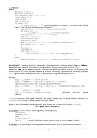 CAPITOLUL 6
Funcţii
#include <stdio.h>
#include <stdarg.h>
void main(int argc, char *argv[])
{char **ang_ptr;
char *nume;
int nr_ang, i;
if (argc==2){
nr_ang=atoi(argv[1]);/* numărul angajaţilor este transmis ca argument către funcţia

main. El este convertit din şir de caractere în număr */
ang_ptr=(char**)calloc(nr_ang, sizeof(char*));
if ((ang_ptr==0){
printf("Memorie insuficientă!n");exit(1);}
nume=(char*)calloc(30, sizeof(char));
for (i=0; i<nr_ang; ++i){
printf("Nume angajat:");
scanf("%s",nume);
ang_ptr[i]=(char*)calloc(strlen(nume)+1, sizeof(char));
strcpy(ang_ptr[i], nume);
}
free(nume);
printf("n");
for (i=0; i<nr_ang; i++)
printf("Angajat nr %d: %sn", i+1, ang_ptr[i]);
}
else
printf("Lansare în execuţie: %s număr_de_angajaţin", argv[0]);
}

În limbajul C++ alocarea dinamică a memoriei şi eliberarea ei se pot realiza cu operatorii new şi delete.
Folosirea acestor operatori reprezintă o metodă superioară, adaptată programării orientate obiect.
Operatorul new este un operator unar care returnează un pointer la zona de memorie alocată dinamic. În
situaţia în care nu există suficientă memorie şi alocarea nu reuşeşte, operatorul new returnează pointerul
NULL. Operatorul delete eliberează zona de memorie spre care pointează argumentul său.
Sintaxa:
tipdata_pointer = new tipdata;
tipdata_pointer = new tipdata(val_iniţializare);
//pentru iniţializarea datei pentru care se alocă memorie dinamic
tipdata_pointer = new tipdata[nr_elem]; //alocarea memoriei pentru un tablou
delete tipdata_pointer;
delete [nr_elem] tipdata_pointer;
tablouri

//eliberarea

memoriei

pentru

Tipdata reprezintă tipul datei (predefinit sau obiect) pentru care se alocă dinamic memorie, iar
tipdata_pointer este o variabilă pointer către tipul tipdata.

Pentru a putea afla memoria RAM disponibilă la un moment dat, se poate utiliza funcţia coreleft:
unsigned coreleft(void);
Exerciţiu: Să se aloce dinamic memorie pentru o dată de tip întreg:
int *pint;
pint=new int;

//Sau:
int &i=*new int;
i=100;
//i permite referirea la întregul păstrat în zona de memorie alocată dinamic

Exerciţiu: Să se aloce dinamic memorie pentru o dată reală, dublă precizie, iniţializând-o cu valoarea -7.2.
94

 