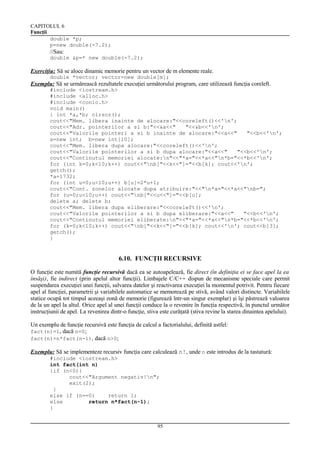 CAPITOLUL 6
Funcţii
double *p;
p=new double(-7.2);

//Sau:
double &p=* new double(-7.2);

Exerciţiu: Să se aloce dinamic memorie pentru un vector de m elemente reale.
double *vector; vector=new double[m];

Exemplu: Să se urmărească rezultatele execuţiei următorului program, care utilizează funcţia coreleft.
#include <iostream.h>
#include <alloc.h>
#include <conio.h>
void main()
{ int *a,*b; clrscr();
cout<<"Mem. libera inainte de alocare:"<<coreleft()<<'n';
cout<<"Adr. pointerilor a si b:"<<&a<<"
"<<&b<<'n';
cout<<"Valorile pointeri a si b inainte de alocare:"<<a<<"
"<<b<<'n';
a=new int; b=new int[10];
cout<<"Mem. libera dupa alocare:"<<coreleft()<<'n';
cout<<"Valorile pointerilor a si b dupa alocare:"<<a<<"
"<<b<<'n';
cout<<"Continutul memoriei alocate:n"<<"*a="<<*a<<"n*b="<<*b<<'n';
for (int k=0;k<10;k++) cout<<"nb["<<k<<"]="<<b[k]; cout<<'n';
getch();
*a=1732;
for (int u=0;u<10;u++) b[u]=2*u+1;
cout<<"Cont. zonelor alocate dupa atribuire:"<<"n*a="<<*a<<"nb=";
for (u=0;u<10;u++) cout<<"nb["<<u<<"]="<<b[u];
delete a; delete b;
cout<<"Mem. libera dupa eliberare:"<<coreleft()<<'n';
cout<<"Valorile pointerilor a si b dupa eliberare:"<<a<<"
"<<b<<'n';
cout<<"Continutul memoriei eliberate:n"<<"*a="<<*a<<"n*b="<<*b<<'n';
for (k=0;k<10;k++) cout<<"nb["<<k<<"]="<<b[k]; cout<<'n'; cout<<b[3];
getch();
}

6.10. FUNCŢII RECURSIVE
O funcţie este numită funcţie recursivă dacă ea se autoapelează, fie direct (în definiţia ei se face apel la ea
însăşi), fie indirect (prin apelul altor funcţii). Limbajele C/C++ dispun de mecanisme speciale care permit
suspendarea execuţiei unei funcţii, salvarea datelor şi reactivarea execuţiei la momentul potrivit. Pentru fiecare
apel al funcţiei, parametrii şi variabilele automatice se memorează pe stivă, având valori distincte. Variabilele
statice ocupă tot timpul aceeaşi zonă de memorie (figurează într-un singur exemplar) şi îşi păstrează valoarea
de la un apel la altul. Orice apel al unei funcţii conduce la o revenire în funcţia respectivă, în punctul următor
instrucţiunii de apel. La revenirea dintr-o funcţie, stiva este curăţată (stiva revine la starea dinaintea apelului).
Un exemplu de funcţie recursivă este funcţia de calcul a factorialului, definită astfel:
fact(n)=1, dacă n=0;
fact(n)=n*fact(n-1), dacă n>0;
Exemplu: Să se implementeze recursiv funcţia care calculează n!, unde n este introdus de la tastatură:
#include <iostream.h>
int fact(int n)
{if (n<0){
cout<<"Argument negativ!n";
exit(2);
}
else if (n==0)
return 1;
else
return n*fact(n-1);
}
95

 