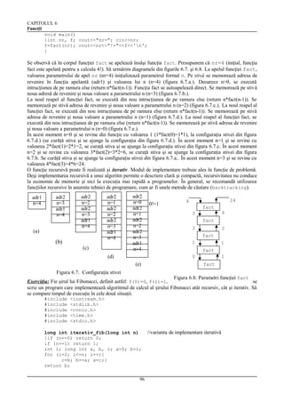 CAPITOLUL 6
Funcţii
void main()
{int nr, f; cout<<"nr="; cin>>nr;
f=fact(nr); cout<<nr<<"!="<<f<<'n';
}

Se observă că în corpul funcţiei fact se apelează însăşi funcţia fact. Presupunem că nr=4 (iniţial, funcţia
fact este apelată pentru a calcula 4!). Să urmărim diagramele din figurile 6.7. şi 6.8. La apelul funcţiei fact,
valoarea parametrului de apel nr (nr=4) iniţializează parametrul formal n. Pe stivă se memorează adresa de
revenire în funcţia apelantă (adr1) şi valoarea lui n (n=4) (figura 6.7.a.). Deoarece n>0, se execută
intrucţiunea de pe ramura else (return n*fact(n-1)). Funcţia fact se autoapelează direct. Se memorează pe stivă
noua adresă de revenire şi noua valoare a parametrului n (n=3) (figura 6.7.b.).
La noul reapel al funcţiei fact, se execută din nou intrucţiunea de pe ramura else (return n*fact(n-1)). Se
memorează pe stivă adresa de revenire şi noua valoare a parametrului n (n=2) (figura 6.7.c.). La noul reapel al
funcţiei fact, se execută din nou intrucţiunea de pe ramura else (return n*fact(n-1)). Se memorează pe stivă
adresa de revenire şi noua valoare a parametrului n (n=1) (figura 6.7.d.). La noul reapel al funcţiei fact, se
execută din nou intrucţiunea de pe ramura else (return n*fact(n-1)). Se memorează pe stivă adresa de revenire
şi noua valoare a parametrului n (n=0) (figura 6.7.e.).
În acest moment n=0 şi se revine din funcţie cu valoarea 1 (1*fact(0)=1*1), la configuraţia stivei din figura
6.7.d.) (se curăţă stiva şi se ajunge la configuraţia din figura 6.7.d.). În acest moment n=1 şi se revine cu
valoarea 2*fact(1)=2*1=2, se curaţă stiva şi se ajunge la configuraţia stivei din figura 6.7.c. În acest moment
n=2 şi se revine cu valoarea 3*fact(2)=3*2=6, se curaţă stiva şi se ajunge la configuraţia stivei din figura
6.7.b. Se curăţă stiva şi se ajunge la configuraţia stivei din figura 6.7.a.. În acest moment n=3 şi se revine cu
valoarea 4*fact(3)=4*6=24.
O funcţie recursivă poate fi realizată şi iterativ. Modul de implementare trebuie ales în funcţie de problemă.
Deşi implementarea recursivă a unui algoritm permite o descriere clară şi compactă, recursivitatea nu conduce
la economie de memorie şi nici la execuţia mai rapidă a programelor. În general, se recomandă utilizarea
funcţiilor recursive în anumite tehnici de programare, cum ar fi unele metode de căutare (backtracking).
adr1
n=4

adr2
n=3
adr1
n=4

(a)

(b)

adr2
n=2
adr2
n=3
adr1
n=4

adr2
n=1
adr2
n=2
adr2
n=3
adr1
n=4

(c)

adr2
n=0
adr2
n=1
adr2
n=2
adr2
n=3
adr1
n=4

(d)

0!=1

24

4
fact

6

3
fact
2

2
fact

1

1
fact

0

(e)

1
fact

Figura 6.7. Configuraţia stivei

Figura 6.8. Parametri funcţiei fact
Exerciţiu: Fie şirul lui Fibonacci, definit astfel: f(0)=0, f(1)=1, f(n)=f(n-1)+f(n-2), dacă n>1. Să se
scrie un program care implementează algoritmul de calcul al şirului Fibonacci atât recursiv, cât şi iterativ. Să
se compare timpul de execuţie în cele două situaţii.
#include
#include
#include
#include
#include

<iostream.h>
<stdlib.h>
<conio.h>
<time.h>
<stdio.h>

long int iterativ_fib(long int n)
{if (n==0) return 0;
if (n==1) return 1;
int i; long int a, b, c; a=0; b=1;
for (i=2; i<=n; i++){
c=b; b+=a; a=c;}
return b;
96

//varianta de implementare iterativă

 