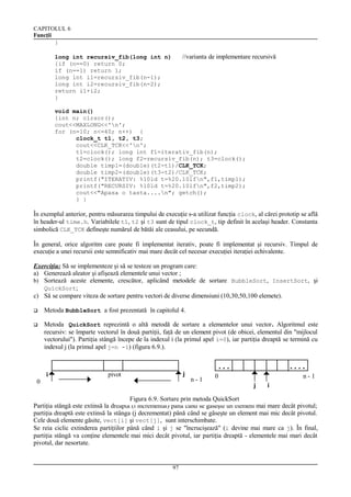 CAPITOLUL 6
Funcţii
}

//varianta de implementare recursivă

long int recursiv_fib(long int n)
{if (n==0) return 0;
if (n==1) return 1;
long int i1=recursiv_fib(n-1);
long int i2=recursiv_fib(n-2);
return i1+i2;
}

void main()
{int n; clrscr();
cout<<MAXLONG<<'n';
for (n=10; n<=40; n++) {
clock_t t1, t2, t3;
cout<<CLK_TCK<<'n';
t1=clock(); long int f1=iterativ_fib(n);
t2=clock(); long f2=recursiv_fib(n); t3=clock();
double timp1=(double)(t2-t1)/CLK_TCK;
double timp2=(double)(t3-t2)/CLK_TCK;
printf("ITERATIV: %10ld t=%20.10lfn",f1,timp1);
printf("RECURSIV: %10ld t=%20.10lfn",f2,timp2);
cout<<"Apasa o tasta....n"; getch();
} }

În exemplul anterior, pentru măsurarea timpului de execuţie s-a utilizat funcţia clock, al cărei prototip se află
în header-ul time.h. Variabilele t1, t2 şi t3 sunt de tipul clock_t, tip definit în acelaşi header. Constanta
simbolică CLK_TCK defineşte numărul de bătăi ale ceasului, pe secundă.
În general, orice algoritm care poate fi implementat iterativ, poate fi implementat şi recursiv. Timpul de
execuţie a unei recursii este semnificativ mai mare decât cel necesar execuţiei iteraţiei echivalente.
Exerciţiu: Să se implementeze şi să se testeze un program care:
a) Generează aleator şi afişează elementele unui vector ;
b) Sortează aceste elemente, crescător, aplicând metodele de sortare BubbleSort, InsertSort, şi
QuickSort;
c) Să se compare viteza de sortare pentru vectori de diverse dimensiuni (10,30,50,100 elemete).


Metoda BubbleSort a fost prezentată în capitolul 4.



Metoda QuickSort reprezintă o altă metodă de sortare a elementelor unui vector. Algoritmul este
recursiv: se împarte vectorul în două partiţii, faţă de un element pivot (de obicei, elementul din "mijlocul
vectorului"). Partiţia stângă începe de la indexul i (la primul apel i=0), iar partiţia dreaptă se termină cu
indexul j (la primul apel j=n -1) (figura 6.9.).

0

i

j

pivot

...
n-1

....

0

n-1
j

i

Figura 6.9. Sortare prin metoda QuickSort
Partiţia stângă este extinsă la dreapta (i incrementat) până când se găseşte un element mai mare decât pivotul;
partiţia dreaptă este extinsă la stânga (j decrementat) până când se găseşte un element mai mic decât pivotul.
Cele două elemente găsite, vect[i] şi vect[j], sunt interschimbate.
Se reia ciclic extinderea partiţiilor până când i şi j se "încrucişează" (i devine mai mare ca j). În final,
partiţia stângă va conţine elementele mai mici decât pivotul, iar partiţia dreaptă - elementele mai mari decât
pivotul, dar nesortate.

97

 