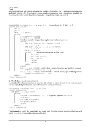 CAPITOLUL 6
Funcţii

Algoritmul este reluat prin recursie pentru partiţia stângă (cu limitele între 0 şi j ), apoi pentru partiţia dreaptă
(cu limitele între i şi n-1 ). Recursia pentru partea stângă se opreşte atunci când j atinge limita stângă (devine
0), iar recursia pentru partiţia dreaptă se opreşte când i atinge limita dreaptă (devine n-1).

SUBALGORITM QuickSort (vect[ ], stg, drt)
ÎNCEPUT SUBALGORITM
i ← stg
j ← drt
DACĂ i < j ATUNCI
ÎNCEPUT
pivot=vect[(stg+drt)/2]
CÂT TIMP i <= j REPETĂ

//la primul apel stg = 0 si drt = n - 1

//extinderea partiţiilor stânga şi dreapta până când i se încrucişează cu j
ÎNCEPUT
CÂT TIMP i<drt si vect[i]<pivot REPETĂ
i = i + 1
CÂT TIMP j<stg si vect[j] >pivot REPETĂ
j = j - 1
DACĂ i<=j ATUNCI
ÎNCEPUT
//interschimbă elementele vect[i] şi vect[j]
aux ← vect[i]
vect[i] ← vect[j]
vect[j] ← aux
i ← i+1
j ← j-1
SFÂRŞIT
SFÂRŞIT
DACĂ j > stg ATUNCI // partiţia stângă s-a extins la maxim, apel qiuckSort pentru ea
CHEAMĂ QuickSort(vect, stg, j)
DACĂ i < drt ATUNCI // partiţia dreaptă s-a extins la maxim, apel qiuckSort pentru ea
CHEAMĂ QuickSort(vect, i, drt)
SFÂRŞIT
SFÂRŞIT SUBALGORITM

Metoda InsertSort (metoda inserţiei)
Metoda identifică cel mai mic element al vectorului şi îl schimbă cu primul element. Se reia procedura pentru
vectorul iniţial, fără primul element şi se caută minimul în acest nou vector, etc.


SUBALGORITM InsertSort (vect[ ], nr_elem)
ÎNCEPUT SUBALGORITM
CÂT TIMP i< nr_elem REPETĂ
ÎNCEPUT
pozMin ← cautMinim(vect, i)
// se apelează algoritmul cautMinim
aux ← vect[i]
vect[i] ← vect[pozMin]
vect[pozMin] ← aux
i ← i+1
SFÂRŞIT
SFÂRŞIT SUBALGORITM

Funcţia cautMin(vect[ ], indexIni, nr_elem) caută elementul minim al unui vector, începând de la
poziţia indexIni şi returnează poziţia minimului găsit.

98

 