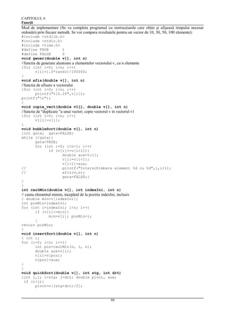 CAPITOLUL 6
Funcţii

Mod de implementare (Se va completa programul cu instrucţiunile care obţin şi afişează timpului necesar
ordonării prin fiecare metodă. Se vor compara rezultatele pentru un vector de 10, 30, 50, 100 elemente):
#include <stdlib.h>
#include <stdio.h>
#include <time.h>
#define TRUE
1
#define FALSE
0
void gener(double v[], int n)

//functia de generare aleatoare a elementelor vectorului v, cu n elemente
{for (int i=0; i<n; i++)
v[i]=1.0*rand()/100000;
}
void afis(double v[], int n)

//functia de afisare a vectorului
{for (int i=0; i<n; i++)
printf("%10.2f",v[i]);
printf("n");
}
void copie_vect(double v1[], double v[], int n)

//functie de "duplicare "a unui vector; copie vectorul v in vectorul v1
{for (int i=0; i<n; i++)
v1[i]=v[i];
}
void bubbleSort(double v[], int n)
{int gata; gata=FALSE;
while (!gata){
gata=TRUE;
for (int i=0; i<n-1; i++)
if (v[i]>=v[i+1]){
double aux=v[i];
v[i]=v[i+1];
v[i+1]=aux;
//
printf("Interschimbare element %d cu %d",i,i+1);
//
afis(v,n);
gata=FALSE;}
}
}
int cautMin(double v[], int indexIni, int n)

// cauta elementul minim, incepând de la pozitia indexIni, inclusiv
{ double min=v[indexIni];
int pozMin=indexIni;
for (int i=indexIni; i<n; i++)
if (v[i]<=min){
min=v[i]; pozMin=i;
}
return pozMin;
}
void insertSort(double v[], int n)
{ int i;
for (i=0; i<n; i++){
int poz=cautMin(v, i, n);
double aux=v[i];
v[i]=v[poz];
v[poz]=aux;
}
}
void quickSort(double v[], int stg, int drt)
{int i,j; i=stg; j=drt; double pivot, aux;
if (i<j){
pivot=v[(stg+drt)/2];

99

 