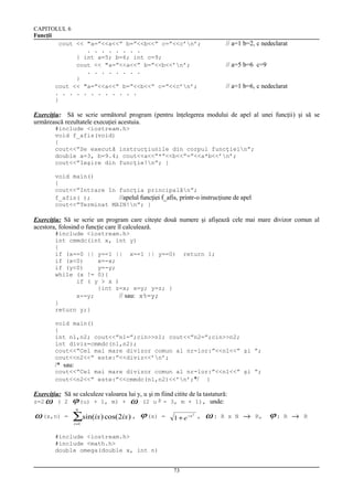 CAPITOLUL 6
Funcţii
cout << "a=”<<a<<” b=”<<b<<” c=”<<c’n’;
. . . . . . . .
{ int a=5; b=6; int c=9;
cout << "a=”<<a<<” b=”<<b<<’n’;
. . . . . . . .
}
cout << "a=”<<a<<” b=”<<b<<” c=”<<c’n’;
. . . . . . . . . . . .
}

// a=1 b=2, c nedeclarat
// a=5 b=6 c=9
// a=1 b=6, c nedeclarat

Exerciţiu: Să se scrie următorul program (pentru înţelegerea modului de apel al unei funcţii) şi să se
urmărească rezultatele execuţiei acestuia.
#include <iostream.h>
void f_afis(void)
{
cout<<”Se execută instrucţiunile din corpul funcţiein”;
double a=3, b=9.4; cout<<a<<”*”<<b<<”=”<<a*b<<’n’;
cout<<”Ieşire din funcţie!n”; }
void main()
{
cout<<”Intrare în funcţia principalăn”;
f_afis( );
//apelul funcţiei f_afis, printr-o instrucţiune de apel
cout<<”Terminat MAIN!n”; }

Exerciţiu: Să se scrie un program care citeşte două numere şi afişează cele mai mare divizor comun al
acestora, folosind o funcţie care îl calculează.
#include <iostream.h>
int cmmdc(int x, int y)
{
if (x==0 || y==1 || x==1 || y==0)
if (x<0)
x=-x;
if (y<0)
y=-y;
while (x != 0){
if ( y > x )
{int z=x; x=y; y=z; }
x-=y;
// sau: x%=y;
}
return y;}

return 1;

void main()
{
int n1,n2; cout<<”n1=”;cin>>n1; cout<<”n2=”;cin>>n2;
int diviz=cmmdc(n1,n2);
cout<<”Cel mai mare divizor comun al nr-lor:”<<n1<<” şi ”;
cout<<n2<<” este:”<<diviz<<’n’;

/* sau:
cout<<”Cel mai mare divizor comun al nr-lor:”<<n1<<” şi ”;
cout<<n2<<” este:”<<cmmdc(n1,n2)<<’n’;*/ }

Exerciţiu: Să se calculeze valoarea lui y, u şi m fiind citite de la tastatură:
z=2 ω ( 2 ϕ (u) + 1, m) + ω (2 u 2 - 3, m + 1), unde:

ω (x,n)

n

=

∑sin(ix) cos(2ix) ,

ϕ (x)

i =1

=

2
1 + e −x ,

#include <iostream.h>
#include <math.h>
double omega(double x, int n)
73

ω:

R x N

→

R,

ϕ:

R

→

R

 