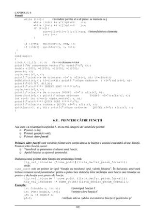 CAPITOLUL 6
Funcţii
while (i<=j){
//extindere partitie st si dr pana i se incrucis cu j
while (i<drt && v[i]<pivot)
i++;
while (j>stg && v[j]>pivot)
j--;
if (i<=j){
aux=v[i];v[i]=v[j];v[j]=aux; //interschimbare elemente
i++; j--;
}
}
if (j>stg) quickSort(v, stg, j);
if (i<drt) quickSort(v, i, drt);
}
}
void main()
{
clock_t ti,tf; int n;
//n = nr elemente vector
printf("Nr componente vector:"); scanf("%d", &n);
double v[200], v1[200], v2[200], v3[200];
gener(v, n);
copie_vect(v1,v,n);
printf("nInainte de ordonare: v1="); afis(v1, n); ti=clock();
bubbleSort(v1,n); tf=clock(); printf("nDupa ordonare : v1=");afis(v1, n);
printf("%10.7f", dif_b);
printf("nn****** INSERT SORT ******n");
copie_vect(v2,v,n);
printf("nInainte de ordonare INSERT: v2="); afis(v2, n);
insertSort(v2,n); printf("nDupa ordonare
INSERT: v2=");afis(v2, n);
int st=0; int dr=n-1; copie_vect(v3, v, n);
printf("nn****** QUICK SORT ******n");
printf("nInainte ordonare QUICK: v3="); afis(v3, n);
quickSort(v3, st, dr); printf("nDupa ordonare
QUICK: v3="); afis(v3, n);
}

6.11. POINTERI CĂTRE FUNCŢII
Aşa cum s-a evidenţiat în capitolul 5, exista trei categorii de variabilele pointer:
 Pointeri cu tip;
 Pointeri generici (void);
 Pointeri către funcţii.
Pointerii către funcţii sunt variabile pointer care conţin adresa de început a codului executabil al unei funcţii.
Pointerii către funcţii permit:
 Transferul ca parametru al adresei unei funcţii;
 Apelul funcţiei cu ajutorul pointerului.
Declaraţia unui pointer către funcţie are următoarea formă:
tip_val_intoarse (*nume_point)(lista_declar_param_formali);
,
unde:
nume_point este un pointer de tipul “funcţie cu rezultatul tipul_valorii_întoarse”. În declaraţia anterioară
trebuie remarcat rolul parantezelor, pentru a putea face distincţie între declaraţia unei funcţii care întoarce un
pointer şi declaraţia unui pointer de funcţie:
tip_val_intoarse * nume_point (lista_declar_param_formali);
tip_val_intoarse (* nume_point)(lista_declar_param_formali);
Exemplu:
int f(double u, int v);
//prototipul funcţiei f
int (*pf)(double, int);
//pointer către funcţia f
int i, j; double d;
pf=f;

//atribuie adresa codului executabil al funcţiei f pointerului pf
100

 