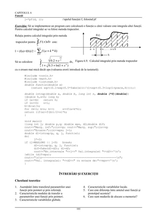 CAPITOLUL 6
Funcţii
j=*pf(d, i);

//apelul funcţiei f, folosind pf

Exerciţiu: Să se implementeze un program care calculează o funcţie a cărei valoare este integrala altei funcţii.
Pentru calculul integralei se va folosi metoda trapezelor.
f(x)

Relaţia pentru calculul integralei prin metoda
b

trapezelor pentru

∫ f ( x)dx

este:

a

n −1

I = (f(a)+f(b))/2 +

a x

∑ f ( a + k * h)
k =1

Să se calculeze

b

∫1 +

x x . . . . .x x b
h

0 .2 + e

| x|
2

dx, Figura 6.9. Calculul integralei prin metoda trapezelor

0.3 + ln(1 + x )
cu o eroare mai mică decât eps (valoarea erorii introdusă de la tastatură).
a

4

#include <conio.h>
#include <math.h>
#include <iostream.h>
double functie(double x)
{return sqrt(0.1+exp(0.5*fabs(x)))/(1+sqrt(0.3+log(1+pow(x,4))));}
double intrap(double a, double b, long int n, double (*f)(double))
{double h,s=0; long k;
if (a>=b)
return 0;
if (n<=0)
n=1;
h=(b-a)/n;
for (k=1; k<n; k++)
s+=f(a+k*h);
return ((f(a)+f(b))/2+s)*h;
}
void main()
{long int j; double p,q; double eps, d2;double dif;
cout<<"Marg. inf:";cin>>p; cout<<"Marg. sup:";cin>>q;
cout<<"Eroare:";cin>>eps; j=1;
double d1=intrap(p, q, j, functie);
do{
j*=2;
if (j>MAXLONG || j<0)
break;
d2=intrap(p, q, j, functie);
dif=fabs(d1-d2); d1=d2;
cout<<"Nr.intervale "<<j<<" Val.integralei "<<d2<<'n';
}while (dif>eps);
cout<<"nn-----------------------------------------------n";
cout<<"Val. integralei: "<<d2<<" cu eroare de:"<<eps<<'n';
}

ÎNTREBĂRI ŞI EXERCIŢII
Chestiuni teoretice
1. Asemănări între transferul parametrilor unei
funcţii prin pointeri şi prin referinţă.
2. Caracteristicile modului de transfer a
parametrilor unei funcţii prin pointeri.
3. Caracteristicile variabilelor globale.

4. Caracteristicile variabilelor locale.
5. Care este diferenţa între antetul unei funcţii şi
prototipul acesteia?
6. Care sunt modurile de alocare a memoriei?

101

 
