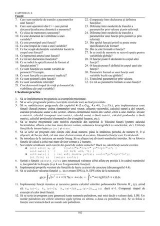 CAPITOLUL 6
Funcţii

7. Care sunt modurile de transfer a parametrilor
unei funcţii?
8. Care sunt operatorii din C++ care permit
alocarea/dezalocarea dinamică a memoriei?
9. Ce clase de memorare cunoasteţi?
10. Ce este domeniul de vizibilitate a unei
variabile?
11. Ce este prototipul unei funcţii?
12. Ce este timpul de viaţă a unei variabile?
13. Ce loc ocupă declaraţiile variabilelor locale în
corpul unei funcţii?
14. Ce reprezintă antetul unei funcţii?
15. Ce rol are declararea funcţiilor?
16. Ce se indică în specificatorul de format al
funcţiei printf ?
17. Ce sunt funcţiile cu număr variabil de
parametri? Exemple.
18. Ce sunt funcţiile cu parametri impliciţi?
19. Ce sunt pointerii către funcţii?
20. Ce sunt variabilele referinţă?
21. Cine determină timpul de viaţă şi domeniul de
vizibilitate ale unei variabile?

22. Comparaţie între declararea şi definirea
funcţiilor.
23. Diferenţe între modurile de transfer a
parametrilor prin valoare şi prin referinţă.
24. Diferenţe între modurile de transfer a
parametrilor unei funcţii prin pointeri şi prin
referinţă.
25. Din apelul funcţiei printf se poate omite
specificatorul de format?
26. Din ce este formată o funcţie?
27. În ce zonă de memorie se rezervă spaţiu pentru
variabilele globale?
28. O funcţie poate fi declarată în corpul altei
funcţii?
29. O funcţie poate fi definită în corpul unei alte
funcţii?
30. Parametrii formali ai unei funcţii sunt
variabile locale sau globale?
31. Transferul parametrilor prin valoare.
32. Ce rol au parametrii formali ai unei funcţii?

Chestiuni practice
1. Să se implementeze programele cu exemplele prezentate.
2. Să se scrie programele pentru exerciţiile rezolvate care au fost prezentate.
3. Să se modularizeze programele din capitolul 4 (3.a.-3.g., 4.a.-4.i, 5.a.-5.h.), prin implementarea unor
funcţii (funcţii pentru: citirea elementelor unui vector, afişarea vectorului, calculul sumei a doi vectori,
calculul produsului scalar a doi vectori, aflarea elementului minim din vector, citire a unei matrici, afişare
a matricii, calculul transpusei unei matrici, calculul sumei a două matrici, calculul produsului a două
matrici, calculul produsului elementelor din triunghiul haşurat, etc.).
4. Să se rescrie programele care rezolvă exerciţiile din capitolul 3, folosind funcţii (pentru calculul
factorialului, aflarea celui mai mare divizor comun, ordonarea lexicografică a caracterelor, etc). Utilizaţi
funcţiile de intrare/ieşire printf şi scanf.
5. Să se scrie un program care citeşte câte două numere, până la întâlnirea perechii de numere 0, 0 şi
afişează, de fiecare dată, cel mai mare divizor comun al acestora, folosind o funcţie care îl calculează.
6. Se introduce de la tastatura un număr întreg. Să se afişeze toţi divizorii numărului introdus. Se va folosi o
funcţie de calcul a celui mai mare divizor comun a 2 numere.
7. Secvenţele următoare sunt corecte din punct de vedere sintactic? Dacă nu, identificaţi sursele erorilor.
void a(int x, y)
{cout<<"x="<<x<<" y="<<y<<'n'; }
void main( )
{
int b=9; a(6, 7); }
 void main( )
{ int x=8; double y=f(x); cout<<"y="<<y<<'n';}
int f(int z)
{return z+z*z;}
Scrieţi o funcţie găseşte_cifra care returnează valoarea cifrei aflate pe poziţia k în cadrul numărului


8.

n, începând de la dreapta (n şi k vor fi argumentele funcţiei).
9. Implementaţi propriile versiuni ale funcţiile de lucru cu şiruri de caractere (din paragraful 4.4).
10. Să se calculeze valoarea funcţiei g, cu o eroare EPS (a, b, EPS citite de la tastatură):
b

g(x)= ∫

b

( x 2 + x + 1) *ln

x+
a

dx +

a

∫ x * arctg (b

(b + x)) dx

a

11. Implementaţi funcţii iterative şi recursive pentru calculul valorilor polinoamelor Hermite H

(y), ştiind
(y) dacă n>1. Comparaţi timpul de
n

că: H 0 (y)=1, H 1 (y)=2y, H n (x)=2yH n − (y)-2H n −
1
2
execuţie al celor două funcţii.
12. Să se scrie un program care generează toate numerele palindrom, mai mici decât o valoare dată, LIM. Un
număr palindrom are cifrele simetrice egale (prima cu ultima, a doua cu penultima, etc). Se va folosi o
funcţie care testează dacă un număr este palindrom.

102

 