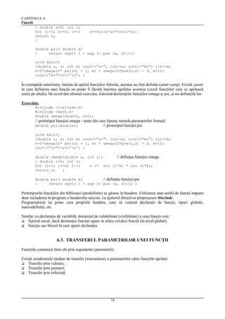 CAPITOLUL 6
Funcţii
{ double s=0; int i;
for (i=1; i<=n; i++)
return s;
}

s+=sin(i*x)*cos(i*x);

double psi( double x)
{
return sqrt( 1 + exp (- pow (x, 2)));}
void main()
{double u, z; int m; cout<<”u=”; cin>>u; cout<<”m=”; cin>>m;
z=2*omega(2* psi(u) + 1, m) + omega(2*pow(u,2) - 3, m+1);
cout<<”z=”<<z<<’n’; }

În exemplele anterioare, înainte de apelul funcţiilor folosite, acestea au fost definite (antet+corp). Există cazuri
în care definirea unei funcţii nu poate fi făcută înaintea apelului acesteia (cazul funcţiilor care se apelează
unele pe altele). Să rezolvăm ultimul exerciţiu, folosind declaraţiile funcţiilor omega şi psi, şi nu definiţiile lor.
Exerciţiu:
#include <iostream.h>
#include <math.h>
double omega(double, int);

// prototipul funcţiei omega - antet din care lipsesc numele parametrilor formali
double psi(double);
// prototipul funcţiei psi
void main()
{double u, z; int m; cout<<”u=”; cin>>u; cout<<”m=”; cin>>m;
z=2*omega(2* psi(u) + 1, m) + omega(2*pow(u,2) - 3, m+1);
cout<<”z=”<<z<<’n’; }
double omega(double x, int i);
// definiţia funcţiei omega
{ double s=0; int i;
for (i=1; i<=n; i++)
s += sin (i*x) * cos (i*x);
return s;
}
double psi( double x)
// definiţia funcţiei psi
{
return sqrt( 1 + exp (- pow (x, 2))); }

Prototipurile funcţiilor din biblioteci (predefinite) se găsesc în headere. Utilizarea unei astfel de funcţii impune
doar includerea în program a headerului asociat, cu ajutorul directivei preprocesor #include.
Programatorul îşi poate crea propriile headere, care să conţină declaraţii de funcţii, tipuri globale,
macrodefiniţii, etc.
Similar cu declaraţia de variabilă, domeniul de valabilitate (vizibilitate) a unei funcţii este:
 fişierul sursă, dacă declaraţia funcţiei apare în afara oricărei funcţii (la nivel global);
 funcţia sau blocul în care apare declaraţia.

6.3. TRANSFERUL PARAMETRILOR UNEI FUNCŢII
Funcţiile comunică între ele prin argumente (parametrii).
Există următoarele moduri de transfer (transmitere) a parametrilor către funcţiile apelate:
 Transfer prin valoare;
 Transfer prin pointeri;
 Transfer prin referinţă.

74

 