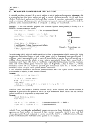 CAPITOLUL 6
Funcţii

6.3.1. TRANFERUL PARAMETRILOR PRIN VALOARE
În exemplele anterioare, parametrii de la funcţia apelantă la funcţia apelată au fost transmişi prin valoare. De
la programul apelant către funcţia apelată, prin apel, se transmit valorile partametrilor efectivi, reali. Aceste
valori vor fi atribuite, la apel, parametrilor formali. Deci procedeul de transmitere a parametrilor prin valoare
constă în încărcarea valorii parametrilor efectivi în zona de memorie a parametrilor formali (în stivă). La
apelul unei funcţii, parametrii reali trebuie să corespundă - ca ordine şi tip - cu cei formali.
Exerciţiu: Să se scrie următorul program (care ilustrează legătura dintre pointeri şi vectori) şi să se
urmărească rezultatele execuţiei acestuia.
void f1(float intr,int nr)// intr, nr - parametri formali
data
{
for (int i=0; i<nr;i++) intr *= 2.0;
cout<<”Val. Param. intr=”<<intr<<’n’;// intr=12
}
void main()
{
float data=1.5; f1(data,3);

1.5
Copiere valoare
1.5
intr

// apelul funcţiei f1; data, 3 sunt parametri efectivi
cout<<”data=”<<data<<’n’;

Figura 6.1. Transmiterea prin
valoare

// data=1.5 (nemodificat)
}

Fiecare argument efectiv utilizat la apelul funcţiei este evaluat, iar valoarea este atribuită parametrului formal
corespunzător. În interiorul funcţiei, o copie locală a acestei valori va fi memorată în parametrul formal. O
modificare a valorii parametrului formal în interiorul funcţiei (printr-o operaţie din corpul funcţiei), nu va
modifica valoarea parametrului efectiv, ci doar valoarea parametrului formal, deci a copiei locale a
parametrului efectiv (figura 6.1.). Faptul că variabila din programul apelant (parametrul efectiv) şi parametrul
formal sunt obiecte distincte, poate constitui un mijloc util de protecţie. Astfel, în funcţia f1, valoarea
parametrului formal intr este modificată (alterată) prin instrucţiunea ciclică for. În schimb, valoarea
parametrului efectiv (data) din funcţia apelantă, rămâne nemodificată.
În cazul transmiterii parametrilor prin valoare, parametrii efectivi pot fi chiar expresii. Acestea sunt evaluate,
iar valoarea lor va iniţializa, la apel, parametrii formali.
Exemplu:
double psi(int a, double b)
{
if (a > 0) return a*b*2;
else return -a+3*b; }
void main()
{ int x=4; double y=12.6, z; z=psi ( 3*x+9, y-5) + 28;
cout<<”z=”<<z<<’n’;
}

Transferul valorii este însoţit de eventuale conversii de tip. Aceste conversii sunt realizate automat de
compilator, în urma verificării apelului de funcţie, pe baza informaţiilor despre funcţie, sau sunt conversii
explicite, specificate de programator, prin operatorul ”cast”.
Exemplu:
float f1(double, int);
void main()
{
int a, b; float g=f1(a, b);
float h=f1( (double) a, b);
}

// conversie automată: int a -> double a
// conversie explicită

Limbajul C este numit limbajul apelului prin valoare, deoarece, de fiecare dată când o funcţie transmite
argumente unei funcţii apelate, este transmisă, de fapt, o copie a parametrilor efectivi. În acest mod, dacă
valoarea parametrilor formali (iniţializaţi cu valorile parametrilor efectivi) se modifică în interiorul funcţiei
apelate, valorile parametrilor efectivi din funcţia apelantă nu vor fi afectate.

75

 