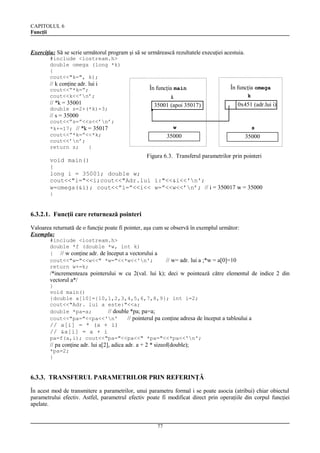 CAPITOLUL 6
Funcţii

Exerciţiu: Să se scrie următorul program şi să se urmărească rezultatele execuţiei acestuia.
#include <iostream.h>
double omega (long *k)
{
cout<<"k=", k);

// k conţine adr. lui i

În funcţia main

cout<<”*k=”;
cout<<k<<’n’;

// s = 35000

k

i

// *k = 35001
double s=2+(*k)-3;

În funcţia omega

0x451

35001 (apoi 35017)

cout<<”s=”<<s<<’n’;
*k+=17; // *k = 35017
cout<<”*k=”<<*k;
cout<<’n’;
return s;
}

0x451 (adr.lui i)

w

s

35000

35000

Figura 6.3. Transferul parametrilor prin pointeri
void main()
{
long i = 35001; double w;
cout<<"i="<<i;cout<<"Adr.lui i:"<<&i<<'n';
w=omega(&i); cout<<”i=”<<i<< w=”<<w<<’n’; // i = 350017 w = 35000
}

6.3.2.1. Funcţii care returnează pointeri
Valoarea returnată de o funcţie poate fi pointer, aşa cum se observă în exemplul următor:
Exemplu:
#include <iostream.h>
double *f (double *w, int k)
{ // w conţine adr. de început a vectorului a
cout<<"w="<<w<<" *w="<<*w<<'n';
return w+=k;

// w= adr. lui a ;*w = a[0]=10

/*incrementeaza pointerului w cu 2(val. lui k); deci w pointează către elementul de indice 2 din
vectorul a*/
}
void main()
{double a[10]={10,1,2,3,4,5,6,7,8,9}; int i=2;
cout<<"Adr. lui a este:"<<a;
double *pa=a;
// double *pa; pa=a;
cout<<"pa="<<pa<<'n'
// pointerul pa conţine adresa de început a tabloului a

// a[i] = * (a + i)
// &a[i] = a + i
pa=f(a,i); cout<<"pa="<<pa<<" *pa="<<*pa<<'n';

// pa conţine adr. lui a[2], adica adr. a + 2 * sizeof(double);
*pa=2;
}

6.3.3. TRANSFERUL PARAMETRILOR PRIN REFERINŢĂ
În acest mod de transmitere a parametrilor, unui parametru formal i se poate asocia (atribui) chiar obiectul
parametrului efectiv. Astfel, parametrul efectiv poate fi modificat direct prin operaţiile din corpul funcţiei
apelate.

77

 