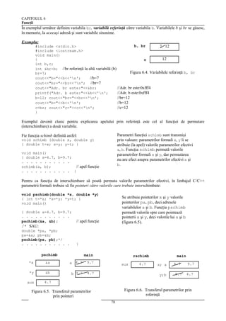 CAPITOLUL 6
Funcţii

În exemplul următor definim variabila br, variabilă referinţă către variabila b. Variabilele b şi br se găsesc,
în memorie, la aceeaşi adresă şi sunt variabile sinonime.
Exemplu:

b, br
#include <stdio.h>
7 12
#include <iostream.h>
void main()
12
{
c
int b,c;
int &br=b; //br referinţă la altă variabilă (b)
Figura 6.4. Variabilele referinţă b, br
br=7;
cout<<"b="<<b<<'n';
//b=7
cout<<"br="<<br<<'n'; //br=7
cout<<"Adr. br este:"<<&br;
//Adr. br este:0xfff4
printf("Adr. b este:"<<&b<<'n';
//Adr. b este:0xfff4
b=12; cout<<"br="<<br<<'n';
//br=12
cout<<"b="<<b<<'n';
//b=12
c=br; cout<<"c="<<c<<'n';
//c=12
}

Exemplul devenit clasic pentru explicarea apelului prin referinţă este cel al funcţiei de permutare
(interschimbare) a două variabile.
Parametri funcţiei schimb sunt transmişi
prin valoare: parametrilor formali x, y li se
atribuie (la apel) valorile parametrilor efectivi
a, b. Funcţia schimb permută valorile
parametrilor formali x şi y, dar permutarea
nu are efect asupra parametrilor efectivi a şi
b.

Fie funcţia schimb definită astfel:
void schimb (double x, double y)
{ double t=x; x=y; y=t; }
void main()
{ double a=4.7, b=9.7;
. . . . . . . . . . .
schimb(a, b);
// apel funcţie
. . . . . . . . . . . }

Pentru ca funcţia de interschimbare să poată permuta valorile parametrilor efectivi, în limbajul C/C++
parametrii formali trebuie să fie pointeri către valorile care trebuie interschimbate:
void pschimb(double *x, double *y)
{ int t=*x; *x=*y; *y=t; }
void main()
{ double a=4.7, b=9.7;
. . . . . . . . . . .
pschimb(&a, &b);

Se atribuie pointerilor x şi y valorile
pointerilor pa, pb, deci adresele
variabilelor a şi b. Funcţia pschimb
permută valorile spre care pointează
pointerii x şi y, deci valorile lui a şi b
(figura 6.5).

// apel funcţie

/* SAU:
double *pa, *pb;
pa=&a; pb=&b;
pschimb(pa, pb);*/
. . . . . . . . . . .

}

pschimb

main

*x

&a

a 4.7

9.7

*y

&b

b 9.7

4.7

aux

rschimb

main

4.7

aux

4.7

x; a
y;b

4.7
9.7

9.7
4.7

Figura 6.6. Transferul parametrilor prin
referinţă

Figura 6.5. Transferul parametrilor
prin pointeri
78

 